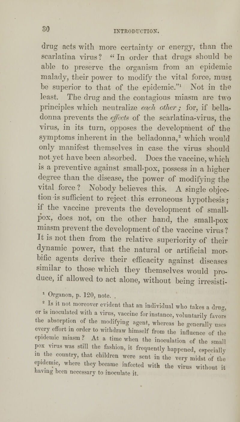 INTRODUCTION. drug acts with more certainty or energy, than the scarlatina virus ?  In order that drugs should be able to preserve the organism from an epidemic malady, their power to modify the vital force, must be superior to that of the epidemic.1 Not in the least. The drug and the contagious miasm are two principles which neutralize each other; for, if bella- donna prevents the effects of the scarlatina-virus, the virus, in its turn, opposes the development of the symptoms inherent in the belladonna,2 which would only manifest themselves in case the virus should not yet have been absorbed. Does the vaccine, which is a preventive against small-pox, possess in a higher degree than the disease, the power of modifying the vital force ? Nobody believes this. A single objec- tion -is sufficient to reject this erroneous hypothesis; if the vaccine prevents the development of small- pox, does not, on the other hand, the small-pox miasm prevent the development of the vaccine virus ? It is not then from the relative superiority of their dynamic power, that the natural or artificial mor- bific agents derive their efficacity against diseases similar to those which they themselves would pro- duce, if allowed to act alone, without being irresisti- 1 Organon, p. 120, note. . 2 Is it not moreover evident that an individual who takes a dm*, or is inoculated with a virus, vaccine for instance, voluntarily favors the absorption of the modifying agent, whereas he generally uses every effort m order to withdraw himself from the influence of the epidemic miasm ? At a time when the inoculation of the .mall pox virus was still the fashion, it frequently happened, especially m the country, that children were sent in the very midst of the epidemic, where they became infected with the virus without it having been necessary to inoculate it,