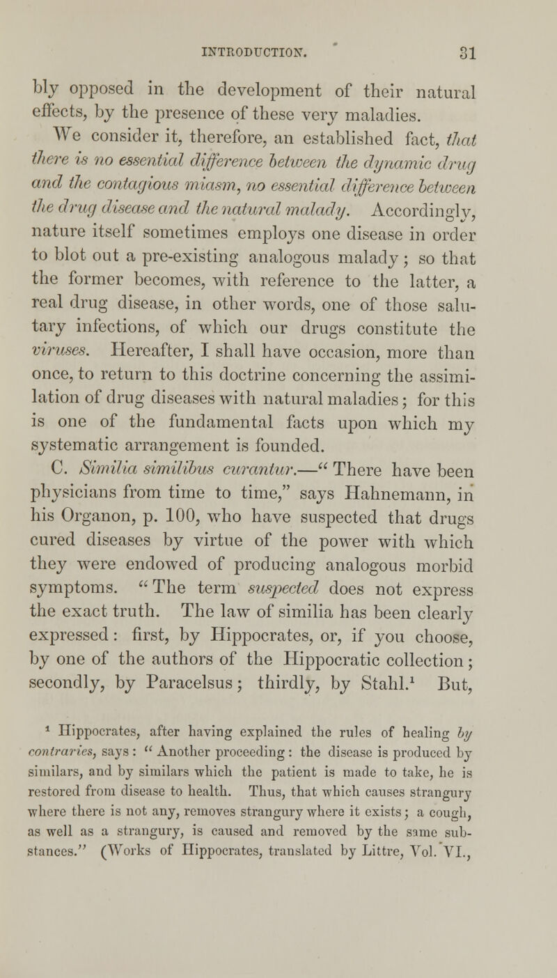 bly opposed in the development of their natural effects, by the presence of these very maladies. We consider it, therefore, an established fact, that there is no essential difference between the dynamic drug and the contagious miasm, no essential difference between the drug disease and the natural malady. Accordinglv, nature itself sometimes employs one disease in order to blot out a pre-existing analogous malady; so that the former becomes, with reference to the latter, a real drug disease, in other words, one of those salu- tary infections, of which our drugs constitute the viruses. Hereafter, I shall have occasion, more than once, to return to this doctrine concerning the assimi- lation of drug diseases with natural maladies; for this is one of the fundamental facts upon which my systematic arrangement is founded. C. Similia similibus curantur.— There have been physicians from time to time, says Hahnemann, in his Organon, p. 100, who have suspected that drugs cured diseases by virtue of the power with which they were endowed of producing analogous morbid symptoms.  The term suspected does not express the exact truth. The law of similia has been clearly expressed: first, by Hippocrates, or, if you choose, by one of the authors of the Hippocratic collection; secondly, by Paracelsus; thirdly, by Stahl.1 But, 1 Hippocrates, after having explained the rules of healing by contraries, says :  Another proceeding : the disease is produced by similars, and by similars which the patient is made to take, he is restored from disease to health. Thus, that which causes strangury where there is not any, removes strangury where it exists; a cough, as well as a strangury, is caused and removed by the same sub- stances. (Works of Hippocrates, translated by Littre, Vol. VI.,