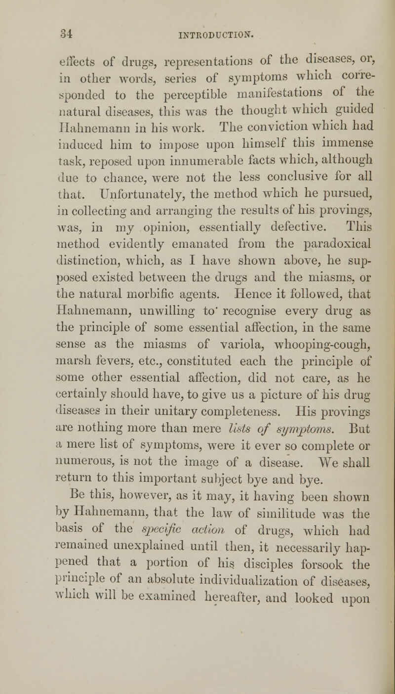 effects of drugs, representations of the diseases, or, in other words, series of symptoms which corre- sponded to the perceptible manifestations of the natural diseases, this was the thought which guided Hahnemann in his work. The conviction which had induced him to impose upon himself this immense task, reposed upon innumerable facts which, although due to chance, were not the less conclusive for all that. Unfortunately, the method which he pursued, in collecting and arranging the results of his provings, was, in my opinion, essentially defective. This method evidently emanated from the paradoxical distinction, which, as I have shown above, he sup- posed existed between the drugs and the miasms, or the natural morbific agents. Hence it followed, that Hahnemann, unwilling to recognise every drug as the principle of some essential affection, in the same sense as the miasms of variola, whooping-cough, marsh fevers, etc., constituted each the principle of some other essential affection, did not care, as he certainly should have, to give us a picture of his drug- diseases in their unitary completeness. His provings are nothing more than mere lists of symptoms. But a mere list of symptoms, were it ever so complete or numerous, is not the image of a disease. We shall return to this important subject bye and bye. Be this, however, as it may, it having been shown by Hahnemann, that the law of similitude was the basis of the specific action of drugs, which had remained unexplained until then, it necessarily hap- pened that a portion of his disciples forsook the principle of an absolute individualization of diseases, which will be examined hereafter, and looked upon