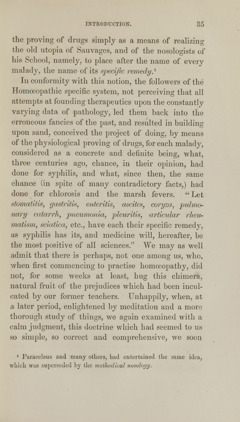 the proving of drugs simply as a means of realizing the old Utopia of Sauvages, and of the nosologists of his School, namely, to place after the name of every malady, the name of its specific remedy.1 In conformity with this notion, the followers of the Homoeopathic specific system, not perceiving that all attempts at founding therapeutics upon the constantly varying data of pathology, led them back into the erroneous fancies of the past, and resulted in building upon sand, conceived the project of doing, by means of the physiological proving of drugs, for each malady, considered as a concrete and definite being, what, three centuries ago, chance, in their opinion, had done for syphilis, and what, since then, the same chance (in spite of many contradictory facts,) had done for chlorosis and the marsh fevers. Let stomatitis, gastritis, enteritis, ascites, coryza, pulmo- nary catarrh, pneumonia, pleuritis, articular rheu- matism, sciatica, etc., have each their specific remedy, as syphilis has its, and medicine will, hereafter, be the most positive of all sciences. We may as well admit that there is perhaps, not one among us, who, when first commencing to practise homoeopathy, did not, for some weeks at least, hug this chimera, natural fruit of the prejudices which had been incul- cated by our former teachers. Unhappily, when, at a later period, enlightened by meditation and a more thorough study of things, we again examined with a calm judgment, this doctrine which had seemed to us so simple, so correct and comprehensive, we soon 1 Paracelsus and many others, had entertained the same idea, ■which was superseded by the methodical nosoloyi/.