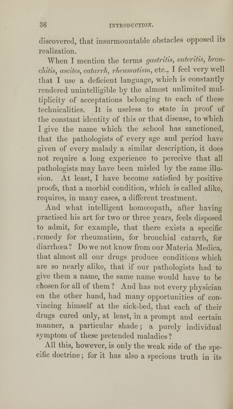 discovered, that insurmountable obstacles opposed its realization. When I mention the terms gastritis, enteritis, bron- chitis, ascites, catarrh, rheumatism, etc., I feel very well that I use a deficient language, which is constantly rendered unintelligible by the almost unlimited mul- tiplicity of acceptations belonging to each of these technicalities. It is useless to state in proof of the constant identity of this or that disease, to which I give the name which the school has sanctioned, that the pathologists of every age and period have given of every malady a similar description, it does not require a long experience to perceive that all pathologists may have been misled by the same illu- sion. At least, I have become satisfied by positive proofs, that a morbid condition, which is called alike, requires, in many cases, a different treatment. And what intelligent homoeopath, after having practised his art for two or three years, feels disposed to admit, for example, that there exists a specific remedy for rheumatism, for bronchial catarrh, for diarrhoea ? Do we not know from our Materia Medica, that almost all our drugs produce conditions which are so nearly alike, that if our pathologists had to give them a name, the same name would have to be chosen for all of them? And has not every physician on the other hand, had many opportunities of con- vincing himself at the sick-bed, that each of their drugs cured only, at least, in a prompt and certain manner, a particular shade; a purely individual symptom of these pretended maladies ? All this, however, is only the weak side of the spe- cific doctrine; for it has also a specious truth in its