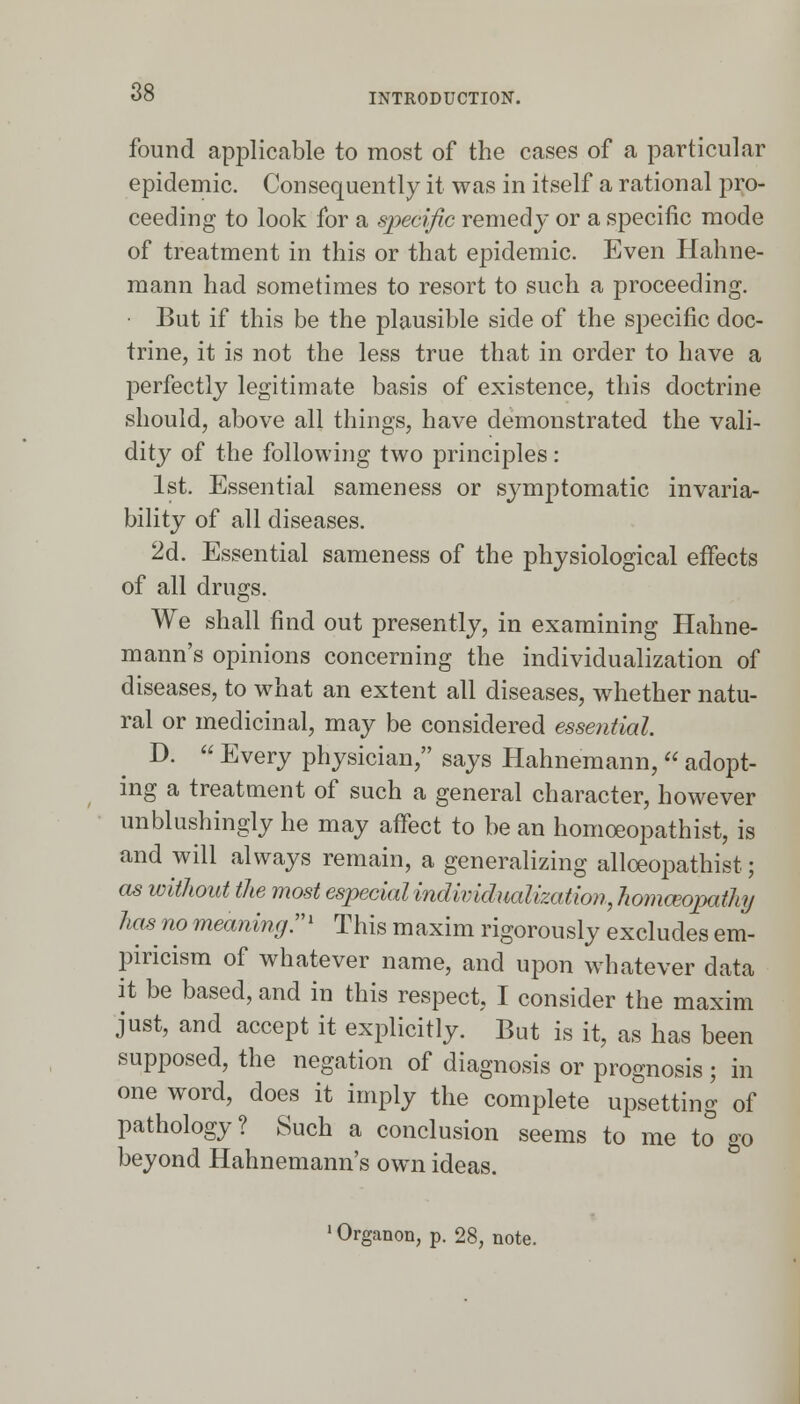 found applicable to most of the cases of a particular epidemic. Consequently it was in itself a rational pro- ceeding to look for a specific remedy or a specific mode of treatment in this or that epidemic. Even Hahne- mann had sometimes to resort to such a proceeding. But if this be the plausible side of the specific doc- trine, it is not the less true that in order to have a perfectly legitimate basis of existence, this doctrine should, above all things, have demonstrated the vali- dity of the following two principles : 1st. Essential sameness or symptomatic invaria- bility of all diseases. 2d. Essential sameness of the physiological effects of all drugs. We shall find out presently, in examining Hahne- mann's opinions concerning the individualization of diseases, to what an extent all diseases, whether natu- ral or medicinal, may be considered essential. D.  Every physician, says Hahnemann,  adopt- ing a treatment of such a general character, however unblushingly he may affect to be an homoeopathist, is and will always remain, a generalizing alloeopathist; as without the most especial individualization, homceopatluj has no meaning:71 This maxim rigorously excludes em- piricism of whatever name, and upon whatever data it be based, and in this respect, I consider the maxim just, and accept it explicitly. But is it, as has been supposed, the negation of diagnosis or prognosis ; in one word, does it imply the complete upsetting of pathology? Such a conclusion seems to me to go beyond Hahnemann's own ideas. 1 Organon, p. 28, note.