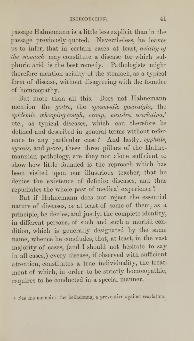 passage Hahnemann is a little less explicit than in the passage previously quoted. Nevertheless, he leaves us to infer, that in certain cases at least, acidity of the stomach may constitute a disease for which sul- phuric acid is the best remedy. Pathologists might therefore mention acidity of the stomach, as a typical form of disease, without disagreeing with the founder of homoeopathy. But more than all this. Does not Hahnemann mention the goitre, the spasmodic gastralgia, the epidemic whooping-cough, croup, measles, scarlatina,1 etc., as typical diseases, which can therefore be defined and described in general terms without refer- ence to any particular case ? And lastly, syphilis, sycosis, and psora, these three pillars of the Hahne- mannian pathology, are they not alone sufficient to -show how little founded is the reproach which has been visited upon our illustrious teacher, that he denies the existence of definite diseases, and thus repudiates the whole past of medical experience ? But if Hahnemann does not reject the essential nature of diseases, or at least of some of them, as a principle, he denies, and justly, the complete identity, in different persons, of such and such a morbid con- dition, which is generally designated by the same name, whence he concludes, that, at least, in the vast majority of cases, (and I should not hesitate to say in all cases,) every disease, if observed with sufficient attention, constitutes a true individuality, the treat- ment of which, in order to be strictly homoeopathic, requires to be conducted in a special manner. 1 See his memoir : the belladonna, a preventive against scarlatina.