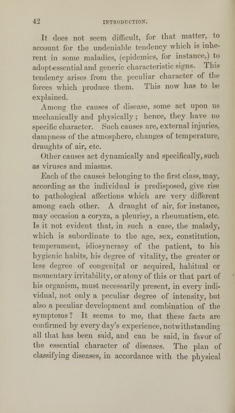 It does not seem difficult, for that matter, to account for the undeniable tendency which is inhe- rent in some maladies, (epidemics, for instance,) to adoptessential and generic characteristic signs. This tendency arises from the peculiar character of the forces which produce them. This now has to be explained. Among the causes of disease, some act upon us mechanically and physically; hence, they have no specific character. Such causes are, external injuries, dampness of the atmosphere, changes of temperature, draughts of air, etc. Other causes act dynamically and specifically, such as viruses and miasms. Each of the causes belonging to the first class, may, according as the individual is predisposed, give rise to pathological affections which are very different among each other. A draught of air, for instance, may occasion a coryza, a pleurisy, a rheumatism, etc. Is it not evident that, in such a case, the malady, which is subordinate to the age, sex, constitution, temperament, idiosyncrasy of the patient, to his hygienic habits, his degree of vitality, the greater or less degree of congenital or acquired, habitual or momentary irritability, or atony of this or that part of his organism, must necessarily present, in every indi- vidual, not only a peculiar degree of intensity, but also a peculiar development and combination of the symptoms ? It seems to me. that these facts are confirmed by every day's experience, notwithstanding- all that has been said, and can be said, in favor of the essential character of diseases. The plan of classifying diseases, in accordance with the physical