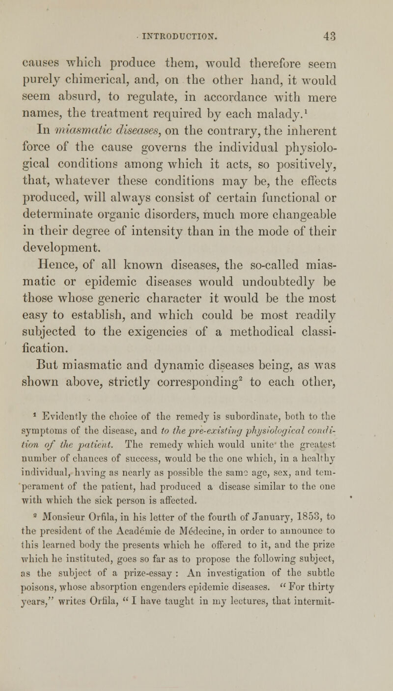 causes which produce them, would therefore seem purely chimerical, and, on the other hand, it would seem absurd, to regulate, in accordance with mere names, the treatment required by each malady.1 In miasmatic diseases, on the contrary, the inherent force of the cause governs the individual physiolo- gical conditions among which it acts, so positively, that, whatever these conditions may be, the effects produced, will always consist of certain functional or determinate organic disorders, much more changeable in their degree of intensity than in the mode of their development. Hence, of all known diseases, the so-called mias- matic or epidemic diseases would undoubtedly be those whose generic character it would be the most easy to establish, and which could be most readily subjected to the exigencies of a methodical classi- fication. But miasmatic and dynamic diseases being, as was shown above, strictly corresponding2 to each other, 1 Evidently the choice of the remedy is subordinate, both to the symptoms of the disease, and to the pre-existing physiological condi- tion of the patient. The remedy which would unite- the greatest number of chances of success, would be the one which, in a healthy individual, having as nearly as possible the same age, sex, and tem- perament of the patient, had produced a disease similar to the one with which the sick person is affected. 9 Monsieur Orfila, in his letter of the fourth of January, 1853, to the president of the Academie de Medecine, in order to announce to this learned body the presents which he offered to it, and the prize which he instituted, goes so far as to propose the following subject, as the subject of a prize-essay : An investigation of the subtle poisons, whose absorption engenders epidemic diseases.  For thirty years, writes Orhla,  I have taught in my lectures, that intermit-