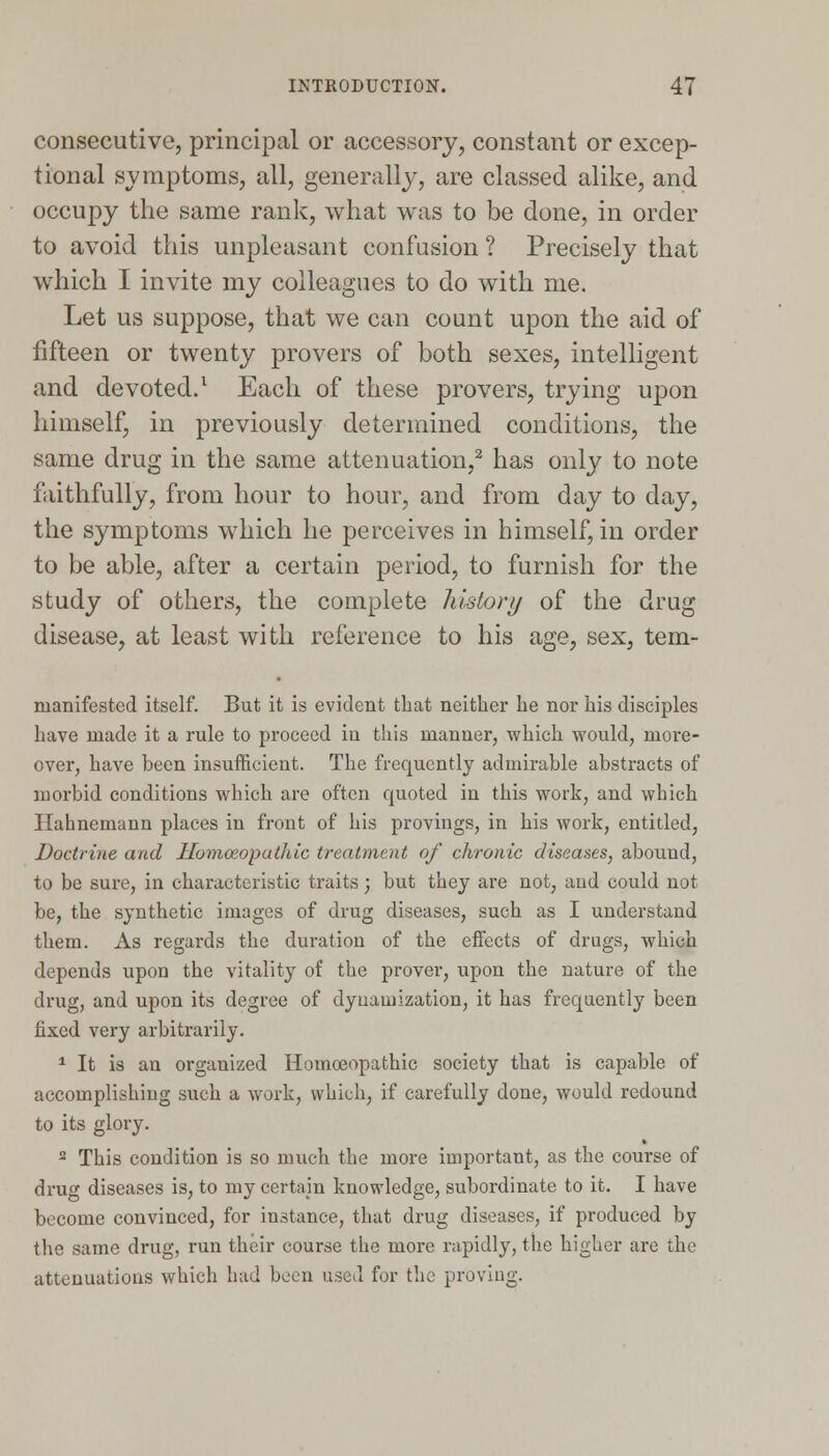 consecutive, principal or accessory, constant or excep- tional symptoms, all, generally, are classed alike, and occupy the same rank, what was to be done, in order to avoid this unpleasant confusion ? Precisely that which I invite my colleagues to do with me. Let us suppose, that we can count upon the aid of fifteen or twenty provers of both sexes, intelligent and devoted.1 Each of these provers, trying upon himself, in previously determined conditions, the same drug in the same attenuation,2 has only to note faithfully, from hour to hour, and from day to day, the symptoms which he perceives in himself, in order to be able, after a certain period, to furnish for the study of others, the complete history of the drug disease, at least with reference to his age, sex, tem- nianifested itself. But it is evident that neither he nor his disciples have made it a rule to proceed iu this manner, which would, more- over, have been insufficient. The frequently admirable abstracts of morbid conditions which are often quoted in this work, and which Hahnemann places in front of his provings, in his work, entitled, Doctrine and Homoeopathic treatment of chronic diseases, abound, to be sure, in characteristic traits; but they are not, and could not be, the synthetic images of drug diseases, such as I understand them. As regards the duration of the effects of drugs, which depends upon the vitality of the prover, upon the nature of the drug, and upon its degree of dyuamization, it has frequently been fixed very arbitrarily. 1 It is an organized Homoeopathic society that is capable of accomplishing such a work, which, if carefully done, would redound to its glory. 2 This condition is so much the more important, as the course of drug diseases is, to my certain knowledge, subordinate to it. I have become convinced, for instance, that drug diseases, if produced by the same drug, run their course the more rapidly, the higher are the attenuations which had boon used for the proving.