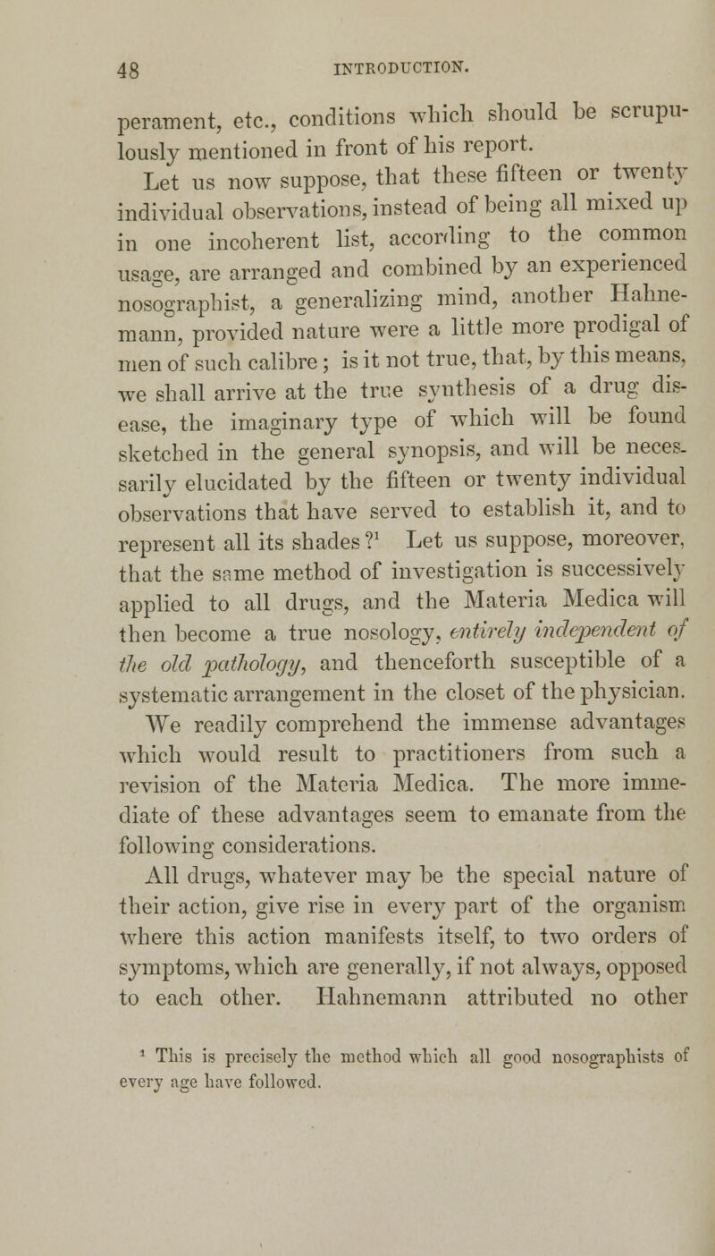 perament, etc., conditions which should be scrupu- lously mentioned in front of his report. Let us now suppose, that these fifteen or twenty individual observations, instead of being all mixed up in one incoherent list, according to the common usage, are arranged and combined by an experienced nosographist, a generalizing mind, another Hahne- mann, provided nature were a little more prodigal of men of such calibre; is it not true, that, by this means, we shall arrive at the true synthesis of a drug dis- ease, the imaginary type of which will be found sketched in the general synopsis, and will be neces- sarily elucidated by the fifteen or twenty individual observations that have served to establish it, and to represent all its shades V Let us suppose, moreover, that the same method of investigation is successively applied to all drugs, and the Materia Medica will then become a true nosology, entirely independent of die old pathology, and thenceforth susceptible of a systematic arrangement in the closet of the physician. We readily comprehend the immense advantages which would result to practitioners from such a revision of the Materia Medica. The more imme- diate of these advantages seem to emanate from the following considerations. All drugs, whatever may be the special nature of their action, give rise in every part of the organism where this action manifests itself, to two orders of symptoms, which are generally, if not always, opposed to each other. Hahnemann attributed no other 1 This is precisely the method which all good nosographists of every age have followed.