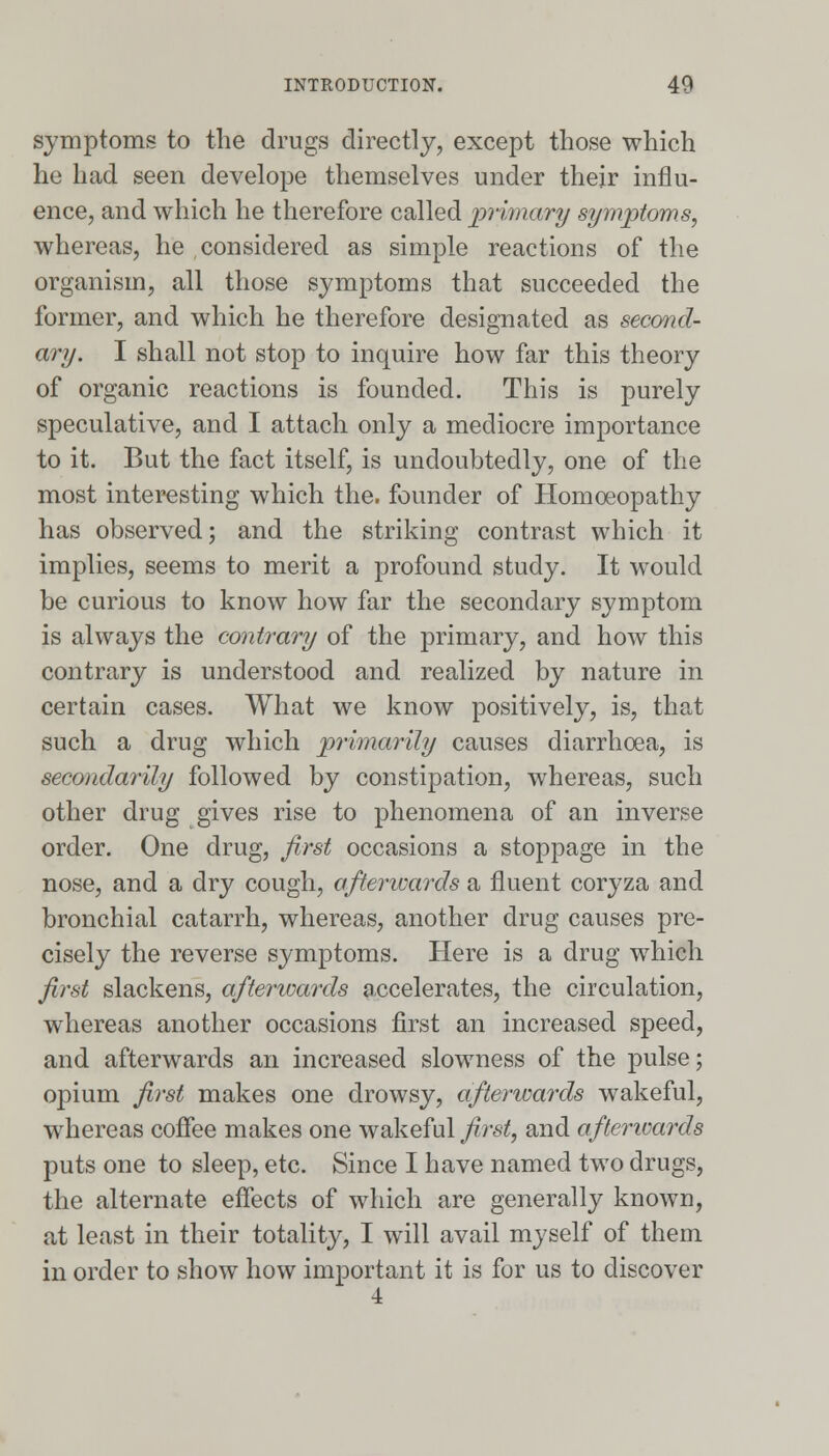 symptoms to the drugs directly, except those which he had seen develope themselves under their influ- ence, and which he therefore called primary symptoms, whereas, he considered as simple reactions of the organism, all those symptoms that succeeded the former, and which he therefore designated as second- ary. I shall not stop to inquire how far this theory of organic reactions is founded. This is purely speculative, and I attach only a mediocre importance to it. But the fact itself, is undoubtedly, one of the most interesting which the. founder of Homoeopathy has observed; and the striking contrast which it implies, seems to merit a profound study. It would be curious to know how far the secondary symptom is always the contrary of the primary, and how this contrary is understood and realized by nature in certain cases. What we know positively, is, that such a drug which primarily causes diarrhoea, is secondarily followed by constipation, whereas, such other drug gives rise to phenomena of an inverse order. One drug, first occasions a stoppage in the nose, and a dry cough, afterwards a fluent coryza and bronchial catarrh, whereas, another drug causes pre- cisely the reverse symptoms. Here is a drug which first slackens, aftenoards accelerates, the circulation, whereas another occasions first an increased speed, and afterwards an increased slowness of the pulse; opium first makes one drowsy, afterwards wakeful, whereas coffee makes one wakeful first, and afterwards puts one to sleep, etc. Since I have named two drugs, the alternate effects of which are generally known, at least in their totality, I will avail myself of them in order to show how important it is for us to discover