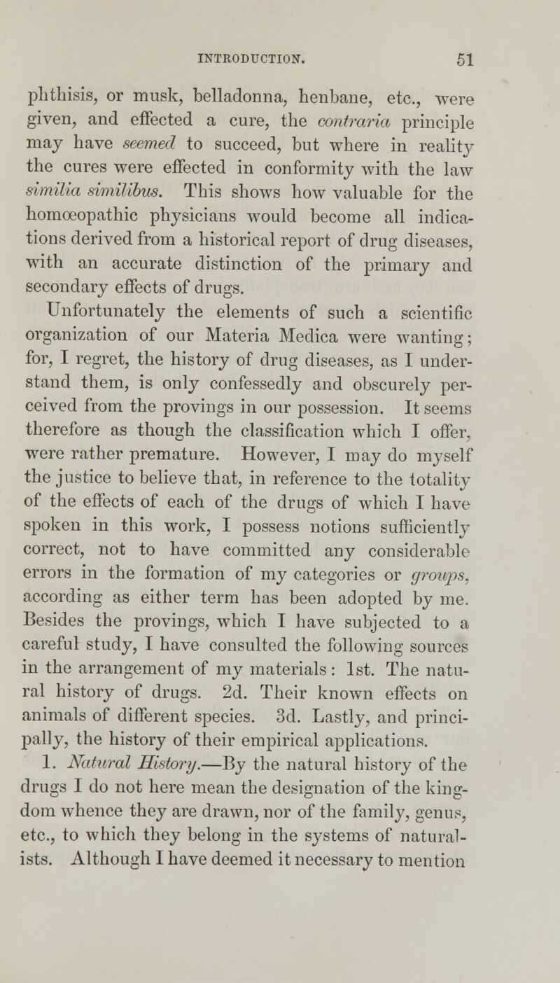 phthisis, or musk, belladonna, henbane, etc., were given, and effected a cure, the contraria principle may have seemed to succeed, but where in reality the cures were effected in conformity with the law similia similibus. This shows how valuable for the homoeopathic physicians would become all indica- tions derived from a historical report of drug diseases, with an accurate distinction of the primary and secondary effects of drugs. Unfortunately the elements of such a scientific organization of our Materia Medica were wanting; for, I regret, the history of drug diseases, as I under- stand them, is only confessedly and obscurely per- ceived from the provings in our possession. It seems therefore as though the classification which I offer, were rather premature. However, I may do myself the justice to believe that, in reference to the totality of the effects of each of the drugs of which I have spoken in this work, I possess notions sufficiently correct, not to have committed any considerable errors in the formation of my categories or groups, according as either term has been adopted by me. Besides the provings, which I have subjected to a careful study, I have consulted the following sources in the arrangement of my materials: 1st. The natu- ral history of drugs. 2d. Their known effects on animals of different species. 3d. Lastly, and princi- pally, the history of their empirical applications. 1. Natural History.—By the natural history of the drugs I do not here mean the designation of the king- dom whence they are drawn, nor of the family, genus, etc., to which they belong in the systems of natural- ists. Although I have deemed it necessary to mention