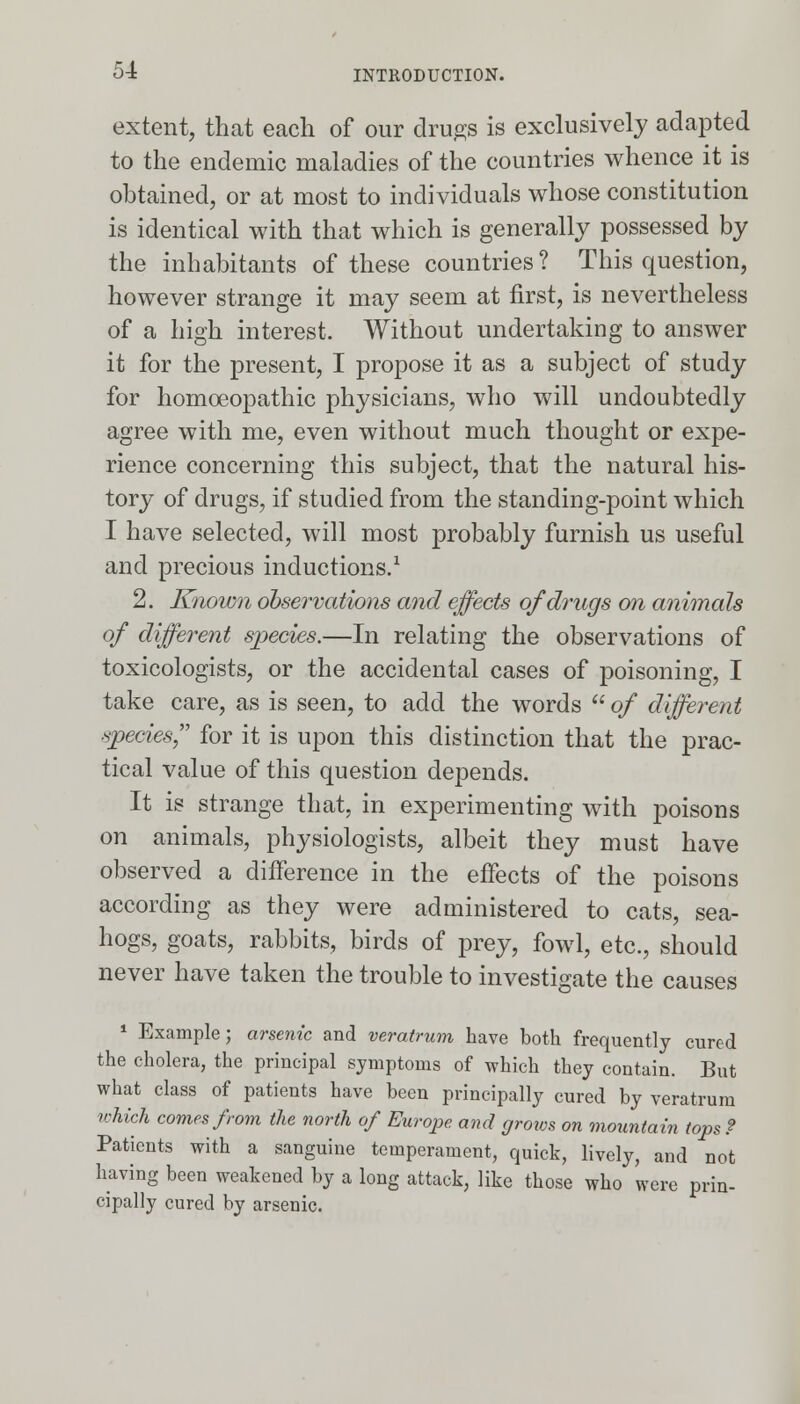 extent, that each of our drugs is exclusively adapted to the endemic maladies of the countries whence it is obtained, or at most to individuals whose constitution is identical with that which is generally possessed by the inhabitants of these countries? This question, however strange it may seem at first, is nevertheless of a high interest. Without undertaking to answer it for the present, I propose it as a subject of study for homoeopathic physicians, who will undoubtedly agree with me, even without much thought or expe- rience concerning this subject, that the natural his- tory of drugs, if studied from the standing-point which I have selected, will most probably furnish us useful and precious inductions.1 2. Known observations and effects of drugs on animals °f different species.—In relating the observations of toxicologists, or the accidental cases of poisoning, I take care, as is seen, to add the words  of different species for it is upon this distinction that the prac- tical value of this question depends. It is strange that, in experimenting with poisons on animals, physiologists, albeit they must have observed a difference in the effects of the poisons according as they were administered to cats, sea- hogs, goats, rabbits, birds of prey, fowl, etc., should never have taken the trouble to investigate the causes 1 Example; arsenic and veratrum have both frequently cured the cholera, the principal symptoms of which they contain. But what class of patients have been principally cured by veratrum which comes from the north of Europe and grows on mountain tops ? Patients with a sanguine temperament, quick, lively, and not having been weakened by a long attack, like those who were prin- cipally cured by arsenic.