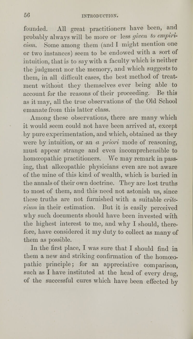 founded. All great practitioners have been, and probably always will be more or less given to empiri- cism. Some among them (and I might mention one or two instances) seem to be endowed with a sort of intuition, that is to say with a faculty which is neither the judgment nor the memory, and which suggests to them, in all difficult cases, the best method of treat- ment without they themselves ever being able to account for the reasons of their proceeding. Be this as it may, all the true observations of the Old School emanate from this latter class. Among these observations, there are many which it would seem could not have been arrived at, except by pure experimentation, and which, obtained as they were by intuition, or an a priori mode of reasoning, must appear strange and even incomprehensible to homoeopathic practitioners. We may remark in pass- ing, that alloeopathic physicians even are not aware of the mine of this kind of wealth, which is buried in the annals of their own doctrine. They are lost truths to most of them, and this need not astonish us, since these truths are not furnished with a suitable crite- rium in their estimation. But it is easily perceived why such documents should have been invested with the highest interest to me, and why I should, there- fore, have considered it my duty to collect as many of them as possible. In the first place, I was sure that I should find in them a new and striking confirmation of the homoeo- pathic principle; for an appreciative comparison, such as I have instituted at the head of every dru«-, of the successful cures which have been effected by