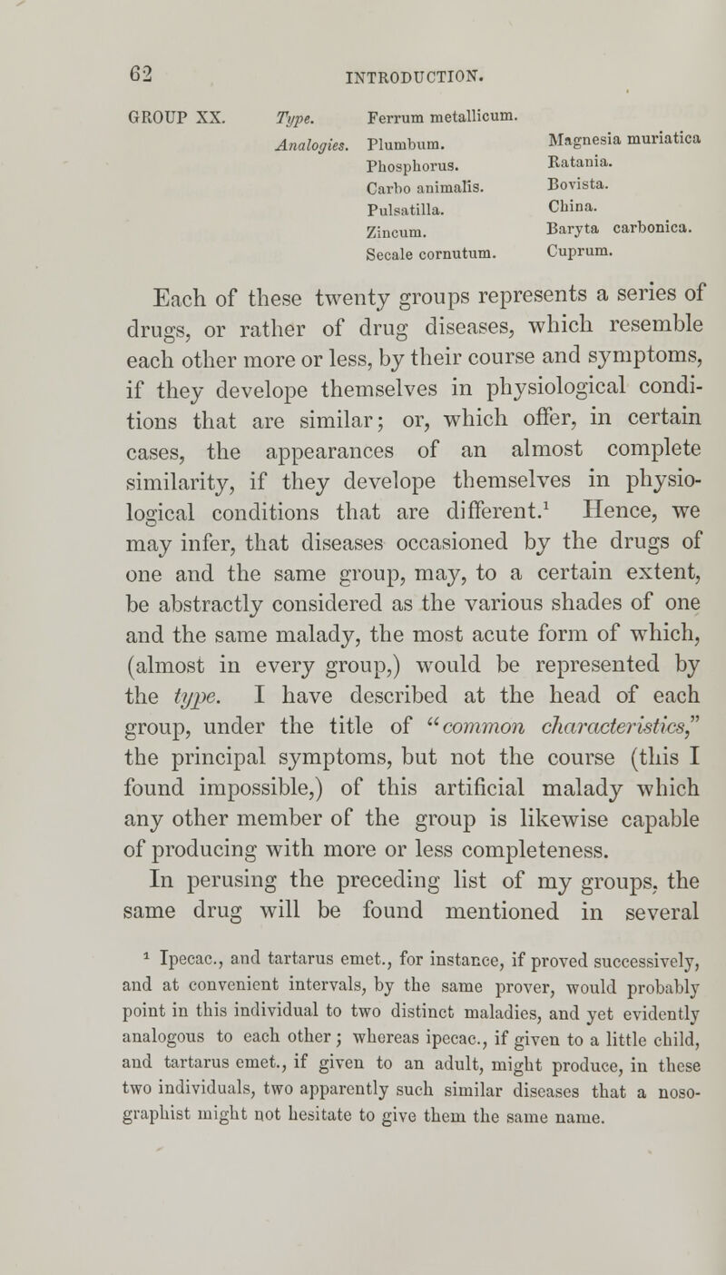 GROUP XX. Type. Ferrum metallicum. Analogies. Plumbum. Phosphorus. Carbo animalis. Magnesia muriatica Ratania. Bovista. Pulsatilla. Zincum. China. Baryta carbonica. Secale cornutum. Cuprum. Each of these twenty groups represents a series of drugs, or rather of drug diseases, which resemble each other more or less, by their course and symptoms, if they develope themselves in physiological condi- tions that are similar; or, which offer, in certain cases, the appearances of an almost complete similarity, if they develope themselves in physio- logical conditions that are different.1 Hence, we may infer, that diseases occasioned by the drugs of one and the same group, may, to a certain extent, be abstractly considered as the various shades of one and the same malady, the most acute form of which, (almost in every group,) would be represented by the type. I have described at the head of each group, under the title of common characteristics the principal symptoms, but not the course (this I found impossible,) of this artificial malady which any other member of the group is likewise capable of producing with more or less completeness. In perusing the preceding list of my groups, the same drug will be found mentioned in several 1 Ipecac, and tartarus emet., for instance, if proved successively, and at convenient intervals, by the same prover, would probably point in this individual to two distinct maladies, and yet evidently analogous to each other ; whereas ipecac, if given to a little child, and tartarus emet., if given to an adult, might produce, in these two individuals, two apparently such similar diseases that a noso- graphist might not hesitate to give them the same name.