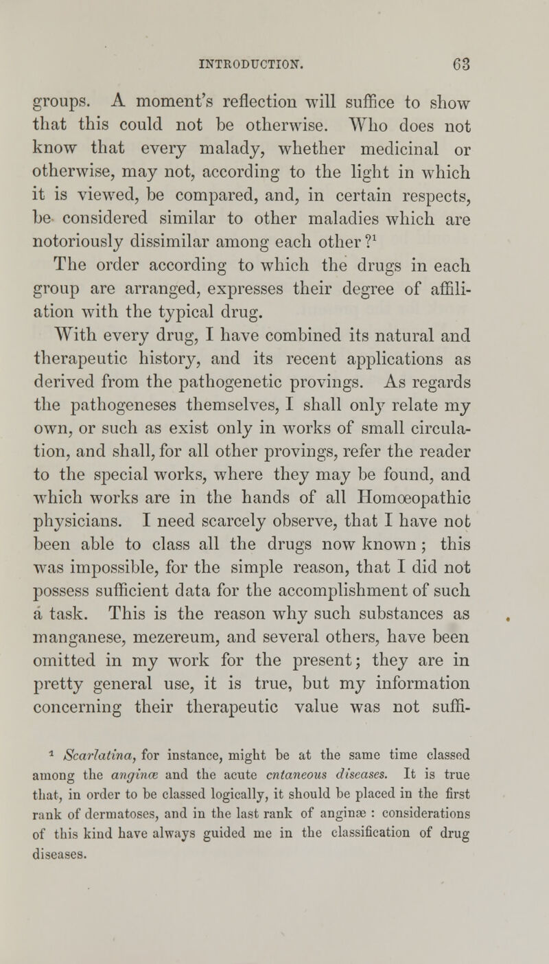 groups. A moment's reflection will suffice to show that this could not be otherwise. Who does not know that every malady, whether medicinal or otherwise, may not, according to the light in which it is viewed, be compared, and, in certain respects, be- considered similar to other maladies which are notoriously dissimilar among each other V The order according to which the drugs in each group are arranged, expresses their degree of affili- ation with the typical drug. With every drug, I have combined its natural and therapeutic history, and its recent applications as derived from the pathogenetic provings. As regards the pathogeneses themselves, I shall only relate my own, or such as exist only in works of small circula- tion, and shall, for all other provings, refer the reader to the special works, where they may be found, and which works are in the hands of all Homoeopathic physicians. I need scarcely observe, that I have not been able to class all the drugs now known; this was impossible, for the simple reason, that I did not possess sufficient data for the accomplishment of such a task. This is the reason why such substances as manganese, mezereum, and several others, have been omitted in my work for the present; they are in pretty general use, it is true, but my information concerning their therapeutic value was not suffi- 1 Scarlatina, for instance, might be at the same time classed among the angina; and the acute cutaneous diseases. It is true that, in order to be classed logically, it should be placed in the first rank of dermatoses, and in the last rank of anginge : considerations of this kind have always guided me in the classification of drug diseases.