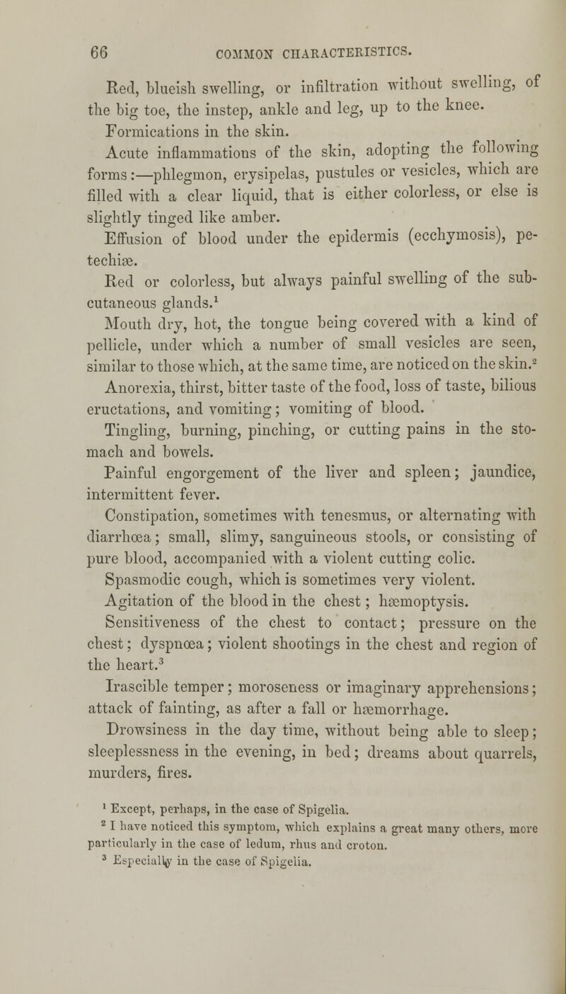 Red, blueish swelling, or infiltration without swelling, of the big toe, the instep, ankle and leg, up to the knee. Formications in the skin. Acute inflammations of the skin, adopting the following forms:—phlegmon, erysipelas, pustules or vesicles, which are filled with a clear liquid, that is either colorless, or else is slightly tinged like amber. Effusion of blood under the epidermis (ecchymosis), pe- techia. Red or colorless, but always painful swelling of the sub- cutaneous glands.1 Mouth dry, hot, the tongue being covered with a kind of pellicle, under which a number of small vesicles are seen, similar to those which, at the same time, are noticed on the skin.2 Anorexia, thirst, bitter taste of the food, loss of taste, bilious eructations, and vomiting; vomiting of blood. Tingling, burning, pinching, or cutting pains in the sto- mach and bowels. Painful engorgement of the liver and spleen; jaundice, intermittent fever. Constipation, sometimes with tenesmus, or alternating with diarrhoea; small, slimy, sanguineous stools, or consisting of pure blood, accompanied with a violent cutting colic. Spasmodic cough, which is sometimes very violent. Agitation of the blood in the chest; haemoptysis. Sensitiveness of the chest to contact; pressure on the chest; dyspnoea; violent shootings in the chest and region of the heart.3 Irascible temper; moroseness or imaginary apprehensions; attack of fainting, as after a fall or haemorrhage. Drowsiness in the day time, without being able to sleep; sleeplessness in the evening, in bed; dreams about quarrels, murders, fires. 1 Except, perhaps, in the case of Spigelia. 2 I have noticed this symptom, which explains a great many others, more particularly in the case of ledum, rhus and croton. 3 Especially in the case of Spigelia.