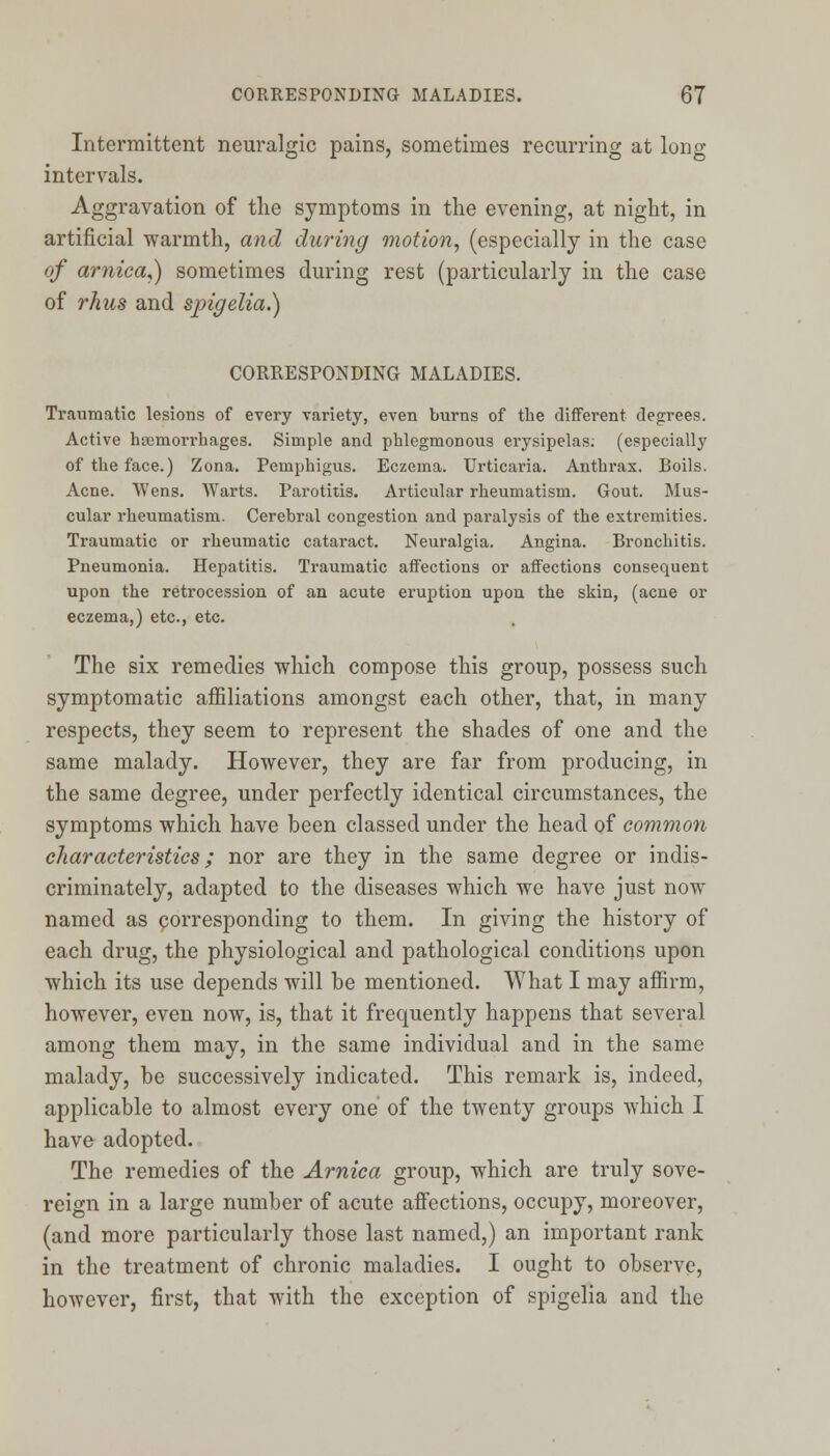 Intermittent neuralgic pains, sometimes recurring at long intervals. Aggravation of the symptoms in the evening, at night, in artificial warmth, and during motion, (especially in the case of arnica,) sometimes during rest (particularly in the case of rhics and spigelia.) CORRESPONDING MALADIES. Traumatic lesions of every variety, even burns of the different degrees. Active haemorrhages. Simple and phlegmonous erysipelas; (especially of the face.) Zona. Pemphigus. Eczema. Urticaria. Anthrax. Boils. Acne. Wens. Warts. Parotitis. Articular rheumatism. Gout. Mus- cular rheumatism. Cerebral congestion and paralysis of the extremities. Traumatic or rheumatic cataract. Neuralgia. Angina. Bronchitis. Pneumonia. Hepatitis. Traumatic affections or affections consequent upon the retrocession of an acute eruption upon the skin, (acne or eczema,) etc., etc. The six remedies which compose this group, possess such symptomatic affiliations amongst each other, that, in many respects, they seem to represent the shades of one and the same malady. However, they are far from producing, in the same degree, under perfectly identical circumstances, the symptoms which have been classed under the head of common characteristics; nor are they in the same degree or indis- criminately, adapted to the diseases which we have just now named as corresponding to them. In giving the history of each drug, the physiological and pathological conditions upon which its use depends will be mentioned. What I may affirm, however, even now, is, that it frequently happens that several among them may, in the same individual and in the same malady, be successively indicated. This remark is, indeed, applicable to almost every one of the twenty groups which I have adopted. The remedies of the Arnica group, which are truly sove- reign in a large number of acute affections, occupy, moreover, (and more particularly those last named,) an important rank in the treatment of chronic maladies. I ought to observe, however, first, that with the exception of spigelia and the