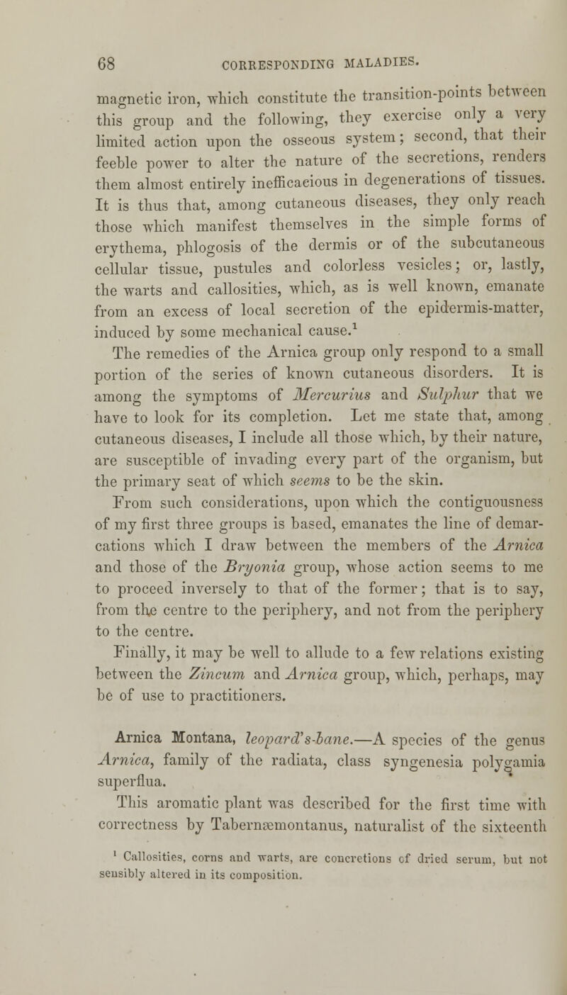 magnetic iron, which constitute the transition-points between this group and the following, they exercise only a very limited action upon the osseous system; second, that their feeble power to alter the nature of the secretions, renders them almost entirely inefficacious in degenerations of tissues. It is thus that, among cutaneous diseases, they only reach those which manifest themselves in the simple forms of erythema, phlogosis of the dermis or of the subcutaneous cellular tissue, pustules and colorless vesicles; or, lastly, the warts and callosities, which, as is well known, emanate from an excess of local secretion of the epidermis-matter, induced by some mechanical cause.1 The remedies of the Arnica group only respond to a small portion of the series of known cutaneous disorders. It is among the symptoms of Mercurius and Sulphur that we have to look for its completion. Let me state that, among cutaneous diseases, I include all those which, by their nature, are susceptible of invading every part of the organism, but the primary seat of which seems to be the skin. From such considerations, upon which the contiguousness of my first three groups is based, emanates the line of demar- cations which I draw between the members of the Arnica and those of the Bryonia group, whose action seems to me to proceed inversely to that of the former; that is to say, from the centre to the periphery, and not from the periphery to the centre. Finally, it may be well to allude to a few relations existing between the Zincum and Arnica group, which, perhaps, may be of use to practitioners. Arnica Montana, leopards-bane.—A species of the genus Arnica, family of the radiata, class syngenesia polygamia superflua. This aromatic plant was described for the first time with correctness by Tabernsemontanus, naturalist of the sixteenth 1 Callosities, corns and warts, are concretions of dried serum, but not sensibly altered in its composition.