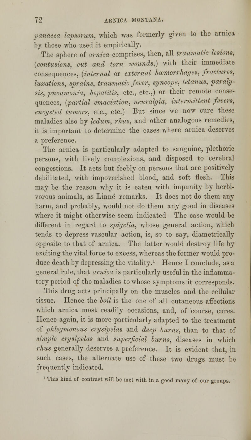 panacea lapsorum, which was formerly given to the arnica by those who used it empirically. The sphere of arnica comprises, then, all traumatic lesions, {contusions, cut and torn wounds,) with their immediate consequences, (internal or external haemorrhages, fractures, luxations, sprains, traumatic fever, syncope, tetanus, paraly- sis, pneumonia, hepatitis, etc., etc.,) or their remote conse- quences, (partial emaciation, neuralgia, intermittent fevers, encysted tumors, etc., etc.) But since we now cure these maladies also by ledum, rhus, and other analogous remedies, it is important to determine the cases where arnica deserves a preference. The arnica is particularly adapted to sanguine, plethoric persons, with lively complexions, and disposed to cerebral congestions. It acts but feebly on persons that are positively debilitated, with impoverished blood, and soft flesh. This may be the reason why it is eaten with impunity by herbi- vorous animals, as Linne' remarks. It does not do them any harm, and probably, would not do them any good in diseases where it might otherwise seem indicated The case would be different in regard to spigelia, whose general action, which tends to depress vascular action, is, so to say, diametrically opposite to that of arnica. The latter would destroy life by exciting the vital force to excess, whereas the former would pro- duce death by depressing the vitality.1 Hence I conclude, as a general rule, that arnica is particularly useful in the inflamma- tory period of the maladies to whose symptoms it corresponds. This drug acts principally on the muscles and the cellular tissue. Hence the boil is the one of all cutaneous affections which arnica most readily occasions, and, of course, cures. Hence again, it is more particularly adapted to the treatment of phlegmonous erysipelas and deep burns, than to that of simple erysipelas and superficial burns, diseases in which rhus generally deserves a preference. It is evident that, in such cases, the alternate use of these two drugs must be frequently indicated. 1 This kind of contrast will be met with in a good many of our groups.