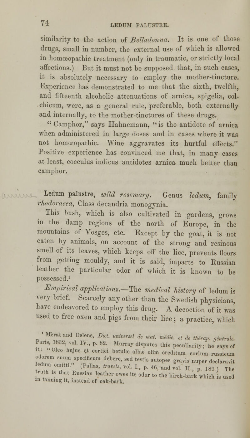 LEDUM PALUSTRE. similarity to the action of Belladonna. It is one of those drugs, small in number, the external use of which is allowed in homoeopathic treatment (only in traumatic, or strictly local affections.) But it must not be supposed that, in such cases, it is absolutely necessary to employ the mother-tincture. Experience has demonstrated to me that the sixth, twelfth, and fifteenth alcoholic attenuations of arnica, spigelia, col- chicum, were, as a general rule, preferable, both externally and internally, to the mother-tinctures of these drugs.  Camphor, says Hahnemann, is the antidote of arnica when administered in large doses and in cases where it was not homoeopathic. Wine aggravates its hurtful effects. Positive experience has convinced me that, in many cases at least, cocculus indicus antidotes arnica much better than camphor. Ledum palustre, wild rosemary. Genus ledum, family rhodoracea, Class decandria monogynia. This bush, which is also cultivated in gardens, grows in the damp regions of the north of Europe, in the mountains of Vosges, etc. Except by the goat, it is not eaten by animals, on account of the strong and resinous smell of its leaves, which keeps off the lice, prevents floors from getting mouldy, and it is said, imparts to Kussian leather the particular odor of which it is known to be possessed.1 Empirical applications.—The medical history of ledum is very brief. Scarcely any other than the Swedish physicians, have endeavored to employ this drug. A decoction of it was used to free oxen and pigs from their lice; a practice, which ' Merat and Delens, Diet, universel de mat. medic, et de therap. gcnerale. Pans, 1832, vol. IV., p. 82. Murray disputes this peculiarity; he says of it: «01eo hujus <jt cortici betul* alba, olim creditum corium russicum odorem suum specificum debere, sed testis autopes gravis nuper declaravit ledum onutti. (Pallas, travels, vol. I., p. 46, and vol. II., p. 189 ) The truth 1S that Russian leather owes its odor to the birch-bark which is used m tanning it, instead of oak-bark.