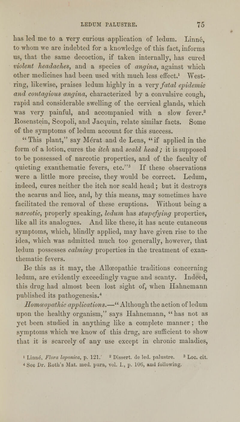 has led me to a very curious application of ledum. Linne, to whom we are indebted for a knowledge of this fact, informs us, that the same decoction, if taken internally, has cured violent headaches, and a species of angina, against which other medicines had been used with much less effect.1 West- ring, likewise, praises ledum highly in a very fatal epidemic and contagious angina, characterized by a convulsive cough, rapid and considerable swelling of the cervical glands, which was very painful, and accompanied with a slow fever.2 Rosenstein, Scopoli, and Jacquin, relate similar facts. Some of the symptoms of ledum account for this success. This plant, say MeVat and de Lens, if applied in the form of a lotion, cures the itch and scald head; it is supposed to be possessed of narcotic properties, and of the faculty of quieting exanthematic fevers, etc.3 If these observations were a little more precise, they would be correct. Ledum, indeed, cures neither the itch nor scald head; but it destroys the acarus and lice, and, by this means, may sometimes have facilitated the removal of these eruptions. Without being a narcotic, properly speaking, ledum has stupefying properties, like all its analogues. And like these, it has acute cutaneous symptoms, which, blindly applied, may have given rise to the idea, which was admitted much too generally, however, that ledum possesses calming properties in the treatment of exan- thematic fevers. Be this as it may, the Alloeopathic traditions concerning ledum, are evidently exceedingly vague and scanty. Indeed, this drug had almost been lost sight of, when Hahnemann published its pathogenesis.4 Homoeopathic applications.— Although the action of ledum upon the healthy organism, says Hahnemann, has not as yet been studied in anything like a complete manner ; the symptoms which we know of this drug, are sufficient to show that it is scarcely of any use except in chronic maladies, 1 Linne, Flora laponica, p. 121. 2 Dissert, de led. palustre. 3 Loc. cit. 4 See Dr. Roth's Mat. med. pura, vol. I., p. 106, and following.