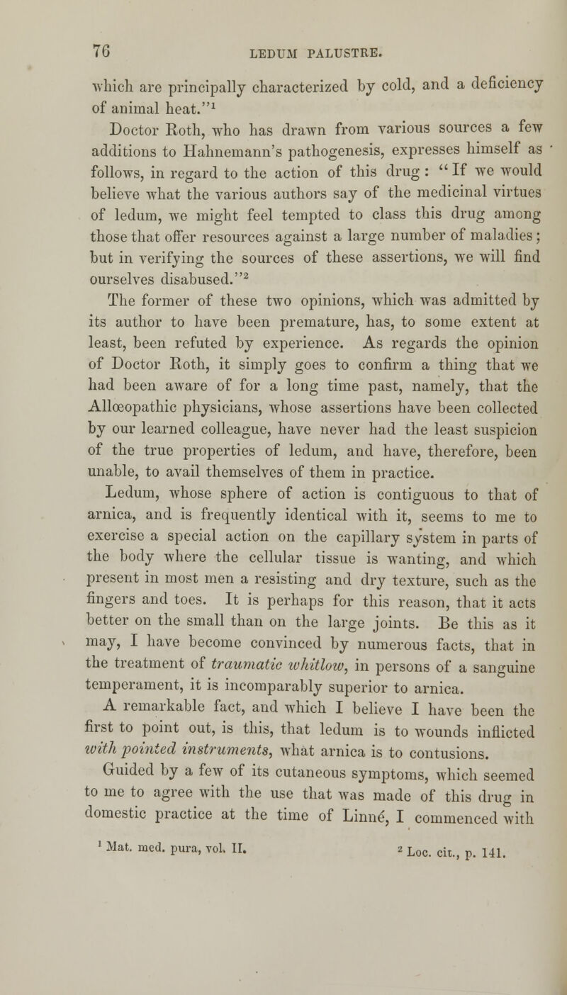 which are principally characterized by cold, and a deficiency of animal heat.1 Doctor Roth, who has drawn from various sources a few additions to Hahnemann's pathogenesis, expresses himself as follows, in regard to the action of this drug :  If we would believe what the various authors say of the medicinal virtues of ledum, we might feel tempted to class this drug among those that offer resources against a large number of maladies; but in verifying the sources of these assertions, we will find ourselves disabused.2 The former of these two opinions, which was admitted by its author to have been premature, has, to some extent at least, been refuted by experience. As regards the opinion of Doctor Roth, it simply goes to confirm a thing that we had been aware of for a long time past, namely, that the Alloeopathic physicians, whose assertions have been collected by our learned colleague, have never had the least suspicion of the true properties of ledum, and have, therefore, been unable, to avail themselves of them in practice. Ledum, whose sphere of action is contiguous to that of arnica, and is frequently identical with it, seems to me to exercise a special action on the capillary system in parts of the body where the cellular tissue is wanting, and which present in most men a resisting and dry texture, such as the fingers and toes. It is perhaps for this reason, that it acts better on the small than on the large joints. Be this as it may, I have become convinced by numerous facts, that in the treatment of traumatic whitlow, in persons of a sanguine temperament, it is incomparably superior to arnica. A remarkable fact, and which I believe I have been the first to point out, is this, that ledum is to wounds inflicted with pointed instruments, what arnica is to contusions. Guided by a few of its cutaneous symptoms, which seemed to me to agree with the use that was made of this drug in domestic practice at the time of Linne, I commenced with 1 Mat. nied. pura, vol. II. 2 Loc> cit>> p< UL