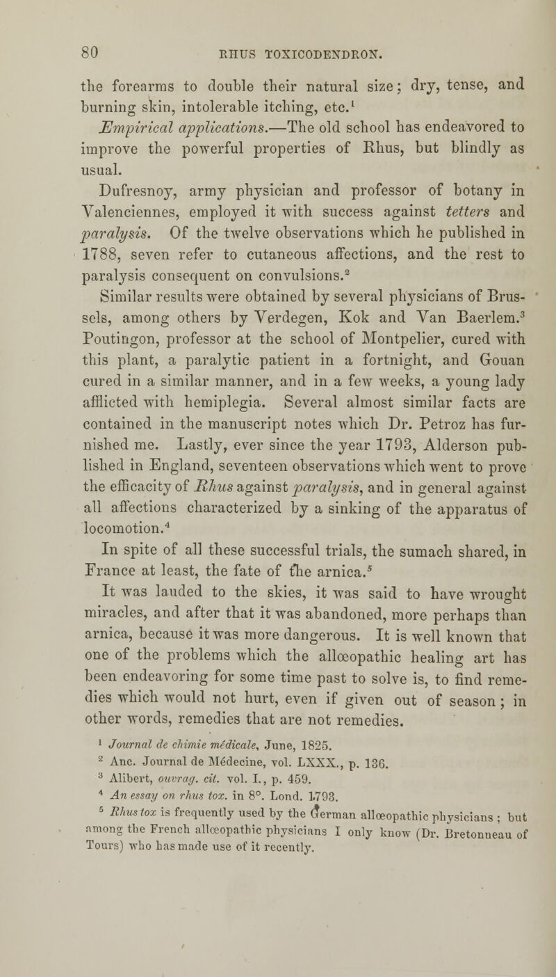 the forearms to double their natural size; dry, tense, and burning skin, intolerable itching, etc.1 Empirical applications.—The old school has endeavored to improve the powerful properties of Rhus, but blindly as usual. Dufresnoy, army physician and professor of botany in Valenciennes, employed it with success against tetters and paralysis. Of the twelve observations which he published in 1788, seven refer to cutaneous affections, and the rest to paralysis consequent on convulsions.2 Similar results were obtained by several physicians of Brus- sels, among others by Verdegen, Kok and Van Baerlem.3 Poutingon, professor at the school of Montpelier, cured with this plant, a paralytic patient in a fortnight, and Gouan cured in a similar manner, and in a few weeks, a young lady afflicted with hemiplegia. Several almost similar facts are contained in the manuscript notes which Dr. Petroz has fur- nished me. Lastly, ever since the year 1793, Alderson pub- lished in England, seventeen observations which went to prove the efhcacity of Rhus against paralysis, and in general against all affections characterized by a sinking of the apparatus of locomotion.4 In spite of all these successful trials, the sumach shared, in France at least, the fate of {he arnica.5 It was lauded to the skies, it was said to have wrought miracles, and after that it was abandoned, more perhaps than arnica, because it was more dangerous. It is well known that one of the problems which the alloeopathic healing art has been endeavoring for some time past to solve is, to find reme- dies which would not hurt, even if given out of season; in other words, remedies that are not remedies. 1 Journal de chimie medicale, June, 1825. 2 Anc. Journal de M£decine, vol. LXXX., p. 136. 3 Alibert, ouvrag. cit. vol. I., p. 459. 4 An essay on rhus tox. in 8°. Lond. 1.793. 5 Rhus tox is frequently used by the German alloeopathic physicians ; but among the French alloeopathic physicians I only know (Dr. Bretonneau of Tours) who has made use of it recently.