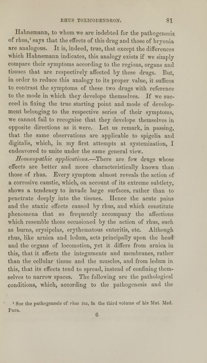 Hahnemann, to whom we are indebted for the pathogenesis of rhus,1 sajs that the effects of this drug and those of bryonia are analogous. It is, indeed, true, that except the differences which Hahnemann indicates, this analogy exists if we simply compare their symptoms according to the regions, organs and tissues that are respectively affected by these drugs. But, in order to reduce this analogy to its proper value, it suffices to contrast the symptoms of these two drugs with reference to the mode in which they develope themselves. If we suc- ceed in fixing the true starting point and mode of develop- ment belonging to the respective series of their symptoms, we cannot fail to recognise that they develope themselves in opposite directions as it were. Let us remark, in passing, that the same observations are applicable to spigelia and digitalis, which, in my first attempts at systemization, I endeavored to unite under the same general view. Homoeopathic applications.—There are few drugs whose effects are better and more characteristically known than those of rhus. Every symptom almost reveals the action of a corrosive caustic, which, on account of its extreme subtlety, shows a tendency to invade large surfaces, rather than to penetrate deeply into the tissues. Hence the acute pains and the ataxic effects caused by rhus, and which constitute phenomena that so frequently accompany the affections which resemble those occasioned by the action of rhus, such as burns, erysipelas, erythematous enteritis, etc. Although rhus, like arnica and ledum, acts principally upon the head and the organs of locomotion, yet it differs from arnica in this, that it affects the integuments and membranes, rather than the cellular tissue and the muscles, and from ledum in this, that its effects tend to spread, instead of confining them- selves to narrow spaces. The following are the pathological conditions, which, according to the pathogenesis and the 1 See the pathogenesis of rhus tox, in the third volume of his Mat. Med. Tura. 6