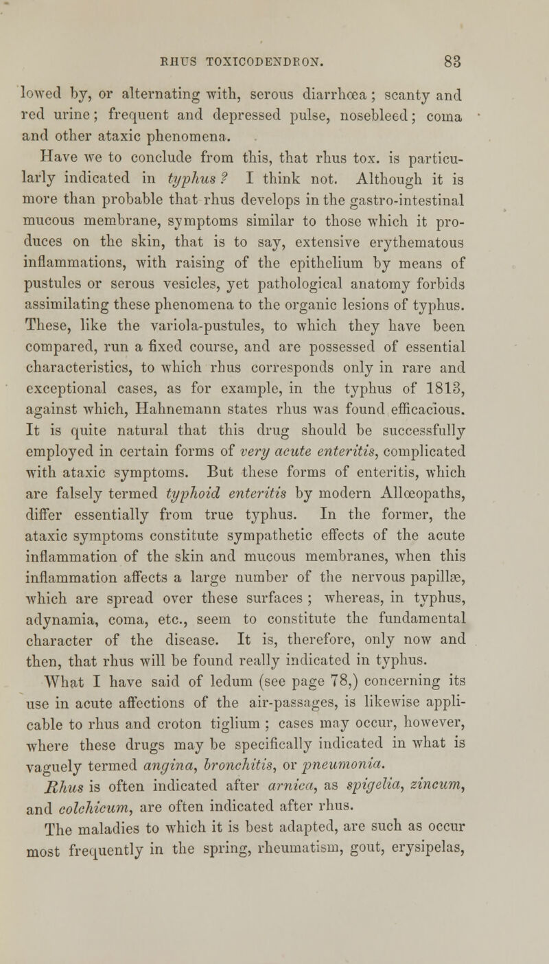 lowed by, or alternating with, serous diarrhoea ; scanty and red urine; frequent and depressed pulse, nosebleed; coma and other ataxic phenomena. Have we to conclude from this, that rhus tox. is particu- larly indicated in typhus ? I think not. Although it is more than probable that rhus develops in the gastro-intestinal mucous membrane, symptoms similar to those which it pro- duces on the skin, that is to say, extensive erythematous inflammations, with raising of the epithelium by means of pustules or serous vesicles, yet pathological anatomy forbids assimilating these phenomena to the organic lesions of typhus. These, like the variola-pustules, to which they have been compared, run a fixed course, and are possessed of essential characteristics, to which rhus corresponds only in rare and exceptional cases, as for example, in the typhus of 1813, against which, Hahnemann states rhus was found efficacious. It is quite natural that this drug should be successfully employed in certain forms of very acute enteritis, complicated with ataxic symptoms. But these forms of enteritis, which are falsely termed typhoid enteritis by modern Alloeopaths, differ essentially from true typhus. In the former, the ataxic symptoms constitute sympathetic effects of the acute inflammation of the skin and mucous membranes, when this inflammation affects a large number of the nervous papillse, which are spread over these surfaces ; whereas, in typhus, adynamia, coma, etc., seem to constitute the fundamental character of the disease. It is, therefore, only now and then, that rhus will be found really indicated in typhus. What I have said of ledum (see page 78,) concerning its use in acute affections of the air-passages, is likewise appli- cable to rhus and croton tiglium ; cases may occur, however, where these drugs may be specifically indicated in what is vao^uely termed angina, bronchitis, or pneumonia. Rhus is often indicated after arnica, as spigelia, zincum, and colchicum, are often indicated after rhus. The maladies to which it is best adapted, are such as occur most frequently in the spring, rheumatism, gout, erysipelas,