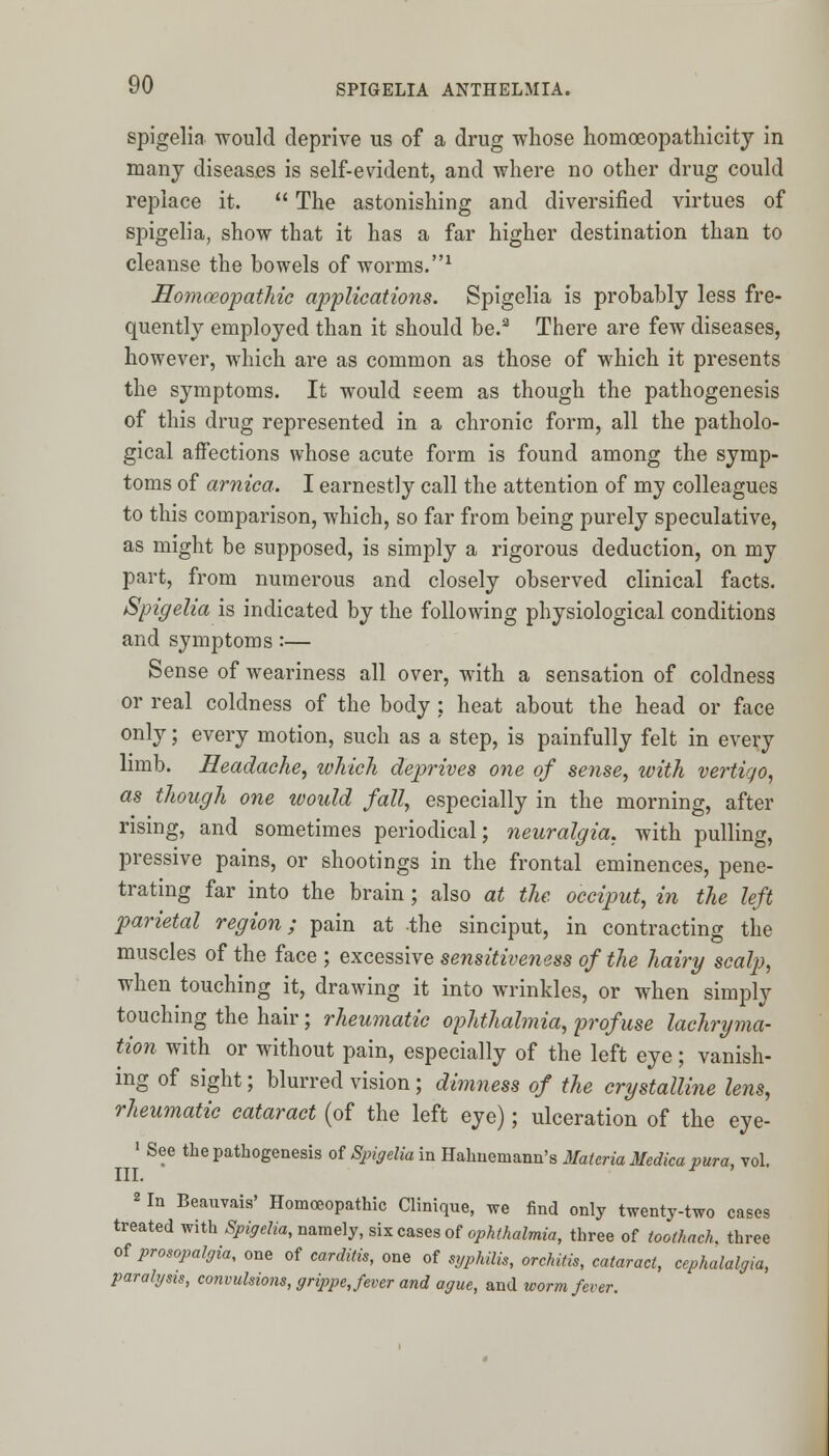 spigelia would deprive us of a drug whose homoeopathicity in many diseases is self-evident, and where no other drug could replace it.  The astonishing and diversified virtues of spigelia, show that it has a far higher destination than to cleanse the bowels of worms.1 Homoeopathic applications. Spigelia is probably less fre- quently employed than it should be.3 There are few diseases, however, which are as common as those of which it presents the symptoms. It would seem as though the pathogenesis of this drug represented in a chronic form, all the patholo- gical affections whose acute form is found among the symp- toms of arnica. I earnestly call the attention of my colleagues to this comparison, which, so far from being purely speculative, as might be supposed, is simply a rigorous deduction, on my part, from numerous and closely observed clinical facts. Spigelia is indicated by the following physiological conditions and symptoms :— Sense of weariness all over, with a sensation of coldness or real coldness of the body : heat about the head or face only; every motion, such as a step, is painfully felt in every limb. Headache, which deprives one of sense, with vertigo, as though one would fall, especially in the morning, after rising, and sometimes periodical; neuralgia, with pulling, pressive pains, or shootings in the frontal eminences, pene- trating far into the brain; also at the occiput, in the left parietal region; pain at the sinciput, in contracting the muscles of the face ; excessive sensitiveness of the hairy scalp, when touching it, drawing it into wrinkles, or when simply touching the hair; rheumatic ophthalmia, profuse lachryma- tion with or without pain, especially of the left eye; vanish- ing of sight; blurred vision; dimness of the crystalline lens, rheumatic cataract (of the left eye); ulceration of the eye- 1 See the pathogenesis of Spigelia in Hahnemann's Materia Medica pura, vol. III. F ' 2 In Beauvais' Homoeopathic Clinique, we find only twenty-two cases treated with Spigelia, namely, six cases of ophthalmia, three of toolhack. three of prosopalgia, one of carditis, one of syphilis, orchitis, cataract, cephalalgia, paralysis, convulsions, grippe, fever and ague, and worm fever.