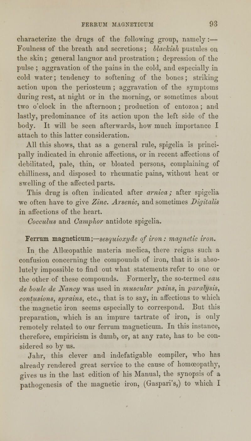 characterize the drugs of the following group, namely:— Foulness of the breath and secretions; blackish pustules on the skin; general languor and prostration ; depression of the pulse ; aggravation of the pains in the cold, and especially in cold water; tendency to softening of the bones; striking action upon the periosteum ; aggravation of the symptoms during rest, at night or in the morning, or sometimes about two o'clock in the afternoon; production of entozoa; and lastly, predominance of its action upon the left side of the body. It will be seen afterwards, how much importance I attach to this latter consideration. All this shows, that as a general rule, spigelia is princi- pally indicated in chronic affections, or in recent affections of debilitated, pale, thin, or bloated persons, complaining of chilliness, and disposed to rheumatic pains, without heat or swelling of the affected parts. This drug is often indicated after arnica; after spigelia we often have to give Zinc. Arsenic, and sometimes Digitalis in affections of the heart. Cocculus and Camphor antidote spigelia. Ferrum magneticum;—sesquioxyde of iron: magnetic iron. In the Alloeopathic materia medica, there reigns such a confusion concerning the compounds of iron, that it is abso- lutely impossible to find out what statements refer to one or the other of these compounds. Formerly, the so-termed eau de boule de Nancy was used in muscular pains, in paralysis, contusions, sprains, etc., that is to say, in affections to which the magnetic iron seems especially to correspond. But this preparation, which is an impure tartrate of iron, is only remotely related to our ferrum magneticum. In this instance, therefore, empiricism is dumb, or, at any rate, has to be con- sidered so by us. Jahr, this clever and indefatigable compiler, who has already rendered great service to the cause of homoeopathy, gives us in the last edition of his Manual, the synopsis of a pathogenesis of the magnetic iron, (Gaspari's,) to which I