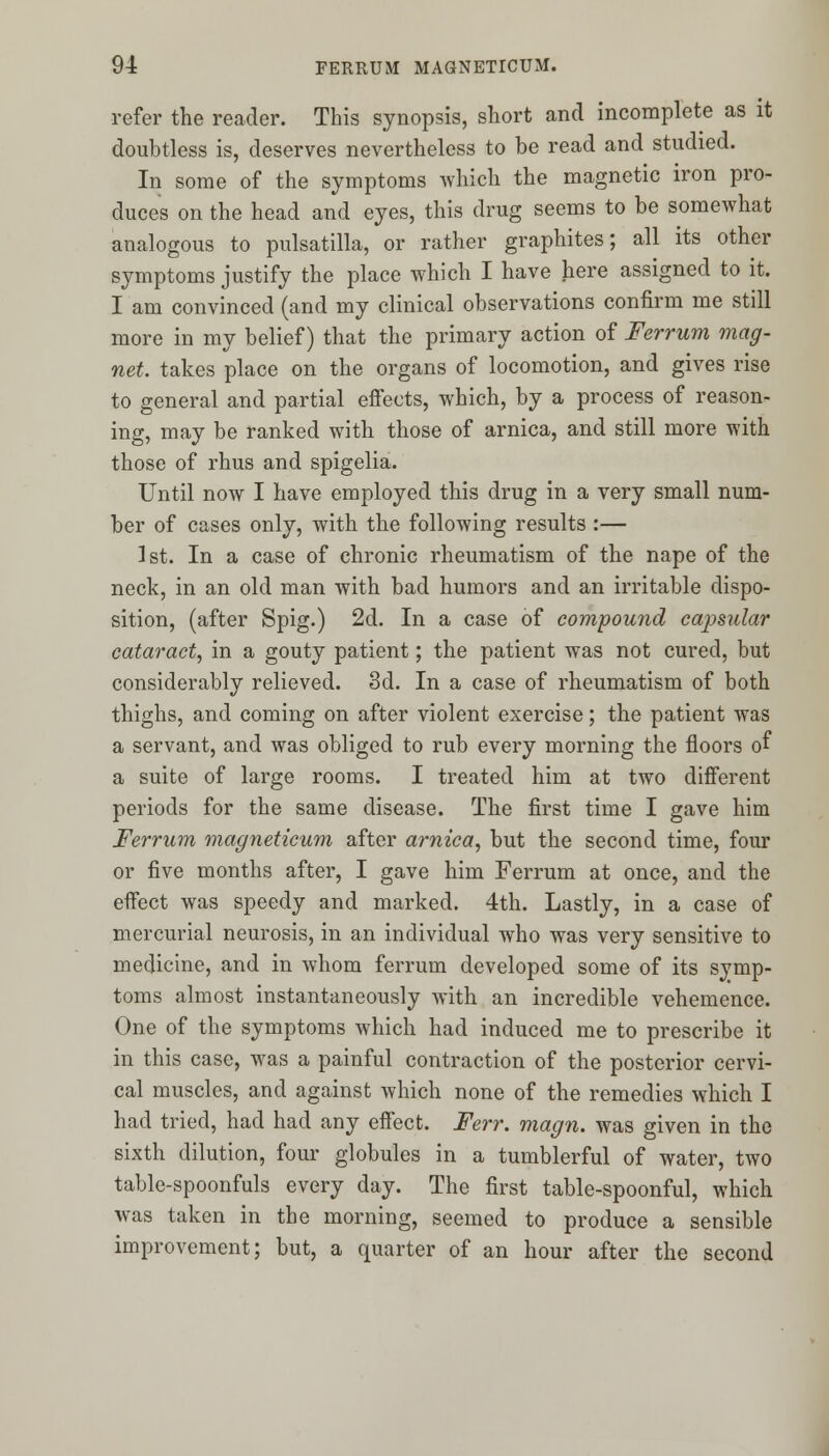 refer the reader. This synopsis, short and incomplete as it doubtless is, deserves nevertheless to be read and studied. In some of the symptoms which the magnetic iron pro- duces on the head and eyes, this drug seems to be somewhat analogous to pulsatilla, or rather graphites; all its other symptoms justify the place which I have here assigned to it. I am convinced (and my clinical observations confirm me still more in my belief) that the primary action of Ferrum mag- net, takes place on the organs of locomotion, and gives rise to general and partial effects, which, by a process of reason- ing, may be ranked with those of arnica, and still more with those of rhus and spigelia. Until now I have employed this drug in a very small num- ber of cases only, with the following results :— 1st. In a case of chronic rheumatism of the nape of the neck, in an old man with bad humors and an irritable dispo- sition, (after Spig.) 2d. In a case of compound capsular cataract, in a gouty patient; the patient was not cured, but considerably relieved. 3d. In a case of rheumatism of both thighs, and coming on after violent exercise; the patient was a servant, and was obliged to rub every morning the floors of a suite of large rooms. I treated him at two different periods for the same disease. The first time I gave him Ferrum magneticum after arnica, but the second time, four or five months after, I gave him Ferrum at once, and the effect was speedy and marked. 4th. Lastly, in a case of mercurial neurosis, in an individual who was very sensitive to medicine, and in whom ferrum developed some of its symp- toms almost instantaneously with an incredible vehemence. One of the symptoms which had induced me to prescribe it in this case, was a painful contraction of the posterior cervi- cal muscles, and against which none of the remedies which I had tried, had had any effect. Ferr. magn. was given in the sixth dilution, four globules in a tumblerful of water, two table-spoonfuls every day. The first table-spoonful, which was taken in the morning, seemed to produce a sensible improvement; but, a quarter of an hour after the second