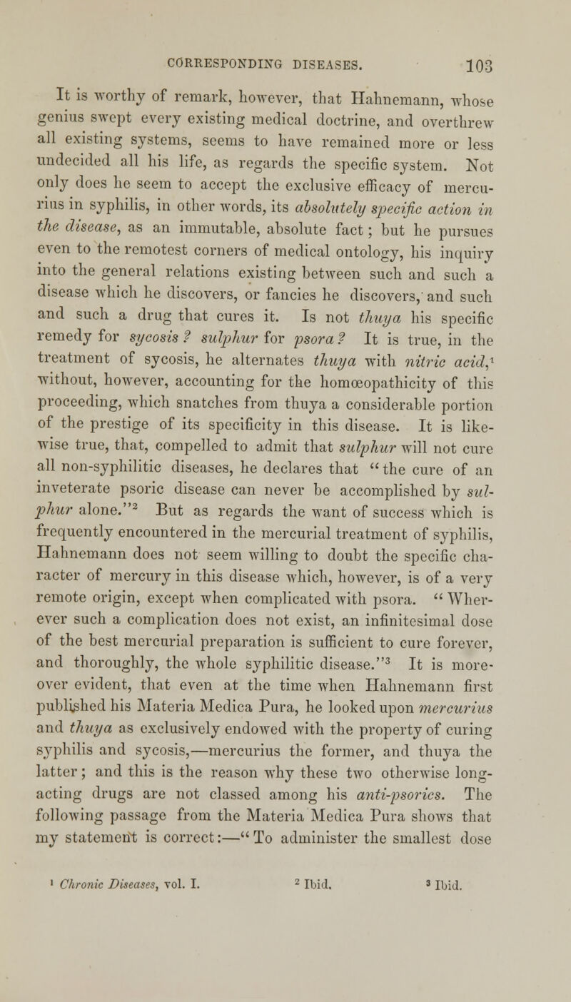 It is worthy of remark, however, that Hahnemann, whose genius swept every existing medical doctrine, and overthrew all existing systems, seems to have remained more or less undecided all his life, as regards the specific system. Not only does he seem to accept the exclusive efficacy of mercu- rius in syphilis, in other words, its absolutely specific action in the disease, as an immutable, absolute fact; but he pursues even to the remotest corners of medical ontology, his inquiry into the general relations existing between such and such a disease which he discovers, or fancies he discovers, and such and such a drug that cures it. Is not thuya his specific remedy for sycosis f sulphur for psora ? It is true, in the treatment of sycosis, he alternates thuya with nitric acid,1 without, however, accounting for the homoeopathicity of this proceeding, which snatches from thuya a considerable portion of the prestige of its specificity in this disease. It is like- wise true, that, compelled to admit that sulphur will not cure all non-syphilitic diseases, he declares that  the cure of an inveterate psoric disease can never be accomplished by sul- phur alone.2 But as regards the want of success which is frequently encountered in the mercurial treatment of syphilis, Hahnemann does not seem willing to doubt the specific cha- racter of mercury in this disease which, however, is of a very remote origin, except when complicated with psora.  Wher- ever such a complication does not exist, an infinitesimal dose of the best mercurial preparation is sufficient to cure forever, and thoroughly, the whole syphilitic disease.3 It is more- over evident, that even at the time when Hahnemann first published his Materia Medica Pura, he looked upon mercurius and thuya as exclusively endowed with the property of curing syphilis and sycosis,—mercurius the former, and thuya the latter; and this is the reason why these two otherwise long- acting drugs are not classed among his anti-psorics. The following passage from the Materia Medica Pura shows that my statement is correct:— To administer the smallest dose 1 Chronic Diseases, vol. I. 2 Ibid. ' Ibid.