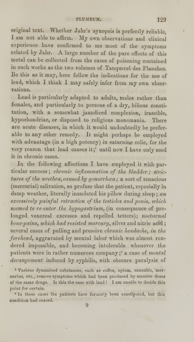 original text. Whether Jahr's synopsis is perfectly reliable, I am not able to affirm. My own observations and clinical experience have confirmed to me most of the symptoms related by Jahr. A large number of the pure effects of this metal can be collected from the cases of poisoning contained in such works as the two volumes of Tanquerel des Planches. Be this as it may, here follow the indications for the use of lead, which I think I may safely infer from my own obser- vations. Lead is particularly adapted to adults, males rather than females, and particularly to persons of a dry, bilious consti- tution, with a somewhat jaundiced complexion, irascible, hypochondriac, or disposed to religious monomania. There are acute diseases, in which it would undoubtedly be prefer- able to any other remedy. It might perhaps be employed with advantage (in a high potency) in saturnine colic, for the very reason that lead causes it;1 until now I have only used it in chronic cases. In the following affections I have employed it with par- ticular success; chronic inflammation of the bladder; stric- tures of the urethra, caused by gonorrhoea ; a sort of tenacious (mercurial) salivation, so profuse that the patient, especially in clamp weather, literally inundated his pillow during sleep ; an excessively painful retraction of the testicles and penis, which seemed to re-enter the hypogastrium, (in consequeuce of pro- longed venereal excesses and repelled tetters); nocturnal bone-pains, which had resisted mercury, silver and nitric acid ; several cases of pulling and pressive chronic headache, in the forehead, aggravated by mental labor which was almost ren- dered impossible, and becoming intolerable whenever the patients were in rather numerous company;2 a case of mental derangement induced by syphilis, with obscure paralysis of 1 Various dynamised substances, such as coffee, opium, cannabis, mer- curius, etc., remove symptoms which had been produced by massive doses of the same drugs. Is this the case with lead ? I am unable to decide this point for certain. 'l In these cases the patients have formerly been constipated, but this condition had ceased. 9