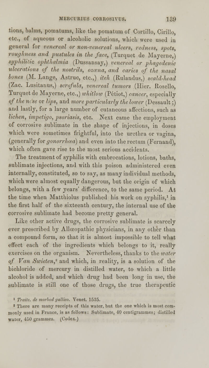 tions, balms, pomatums, like the pomatum of Cortillo, Cirillo, etc., of aqueous or alcoholic solutions, which were used in general for venereal or non-venereal ulcers, redness, spots, roughness and pustules in the face, (Turquet de Mayerne,) syphilitic ophthalmia (Dussansay,) venereal or phagedenic ulcerations of the nostrils, ozcena, and caries of the nasal bones (M. Lange, Astruc, etc.,) itch (Rulandus,) scald-head (Zac. Lusitanus,) scrofula, venereal tumors (Hier. Rosello, Turquet de Mayerne, etc.,) whitlow (Petiot,) cancer, especially of the ncse or lips, and more particularly the lower (Dessault;) and lastly, for a large number of cutaneous affections, such as lichen, impetigo, psoriasis, etc. Next came the employment of corrosive sublimate in the shape of injections, in doses which were sometimes frightful, into the urethra or vagina, (generally for gonorrhoea) and even into the rectum (Fernand), which often gave rise to the most serious accidents. The treatment of syphilis with embrocations, lotions, baths, sublimate injections, and with this poison administered even internally, constituted, so to say, as many individual methods, which were almost equally dangerous, but the origin of which belongs, with a few years' difference, to the same period. At the time when Matthiolus published his work on syphilis,1 in the first half of the sixteenth century, the internal use of the corrosive sublimate had become pretty general. Like other active drugs, the corrosive sublimate is scarcely ever prescribed by Allceopathic physicians, in any other than a compound form, so that it is almost impossible to tell what effect each of the ingredients which belongs to it, really exercises on the organism. Nevertheless, thanks to the water of Van Swieten,2 and which, in reality, is a solution of the bichloride of mercury in distilled water, to which a little alcohol is added, and which drug had been long in use, the sublimate is still one of those drugs, the true therapeutic 1 Traite. de morbod gallico. Yenet. 1535. 2 There are many receipts of this water, but the one which is most com- monly used in France, is as follows: Sublimate, 40 centigrammes; distilled water, 450 grammes. (Codex.)