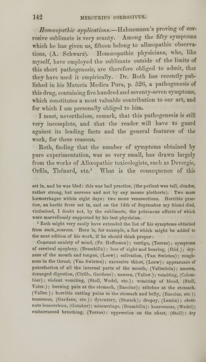 Homoeopathic applications.—Hahnemann's proving of cor- rosive sublimate is very scanty. Among the fifty symptoms which he has given us, fifteen belong to alloeopathic observa- tions, (A. Schwarz). Homoeopathic physicians, who, like myself, have employed the sublimate outside of the limits of this short pathogenesis, are therefore obliged to admit, that they have used it empirically. Dr. Roth has recently pub- lished in his Materia Medica Pura, p. 526, a pathogenesis of this drug, containing five hundred and seventy-seven symptoms, which constitutes a most valuable contribution to our art, and for which I am personally obliged to him. I must, nevertheless, remark, that this pathogenesis is still very incomplete, and that the reader will have to guard against its leading facts and the general features of the work, for these reasons. Roth, finding that the number of symptoms obtained by pure experimentation, was so very small, has drawn largely from the works of Alloeopathic toxicologists, such as Devergie, Orfila, The'nard, etc.1 What is the consequence of this set in, and he was bled: this was bad practice, (the patient was tall, slender, rather strong, but nervous and not by any means plethoric). Two more haemorrhages within eight days; two more venesections. Horrible prac- tice, an hectic fever set in, and on the 14th of September my friend died, victimised, I doubt not, by the sublimate, the poisonous effects of 'which were marvellously supported by his last physician. 1 Roth might very easily have extended the list of his symptoms obtained from such.sources. Here is, for example, a list which might be added to the next edition of his work, if he should think proper: Constant anxiety of mind, (Fr. Hoffmann); vertigo, (Terras); symptoms of cerebral apoplexy, (Brambilla) ; loss of sight and hearing, (Ibid.): dry- ness of the mouth and tongue, (Loew); salivation, (Van Swieten); rough- ness in the throat, (Van Swieten); excessive thirst, (Loew); appearance of putrefaction of all the internal parts of the mouth, (Valleriola); nausea, deranged digestion, (Cirillo, Gardane); nausea, (Valler.); vomiting, (Colom- bier) ; violent vomiting, (Stoll, Wedel, etc.); vomiting of blood, (Stoll, Valer.); burning pain at the stomach, (Baccius); stitches at the stomach, (Valler.); horrible cutting pains in the stomach and belly, (Baccius, etc.); tenesmus, (Gardane, etc.); dysentery, (Stcerck); dropsy, (Lentin) ; obsti- nate leucorrhoea, (Gataker); miscarriage, (Brambilla); hoarseness, (Wedel); embarrassed breathing, (Terras): oppression on the chest, (Stoll); dry