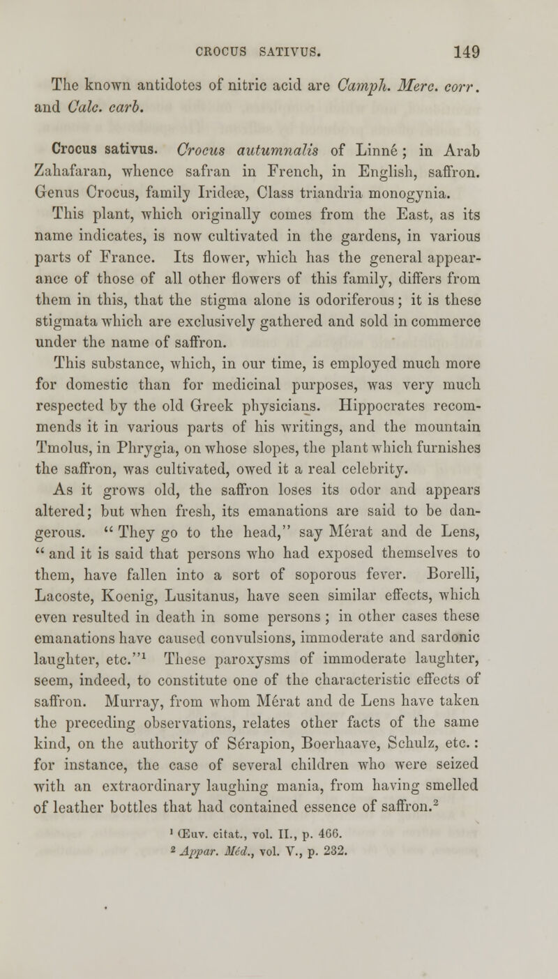 The known antidotes of nitric acid are Oamph. Merc, corr. and Calc. carb. Crocus sativus. Crocus autumnalis of Linne; in Arab Zahafaran, whence safran in French, in English, saffron. Genus Crocus, family Irideae, Class triandria monogynia. This plant, which originally conies from the East, as its name indicates, is now cultivated in the gardens, in various parts of France. Its flower, which has the general appear- ance of those of all other flowers of this family, differs from them in this, that the stigma alone is odoriferous; it is these stigmata which are exclusively gathered and sold in commerce under the name of saffron. This substance, which, in our time, is employed much more for domestic than for medicinal purposes, was very much respected by the old Greek physicians. Hippocrates recom- mends it in various parts of his writings, and the mountain Tmolus, in Phrygia, on whose slopes, the plant which furnishes the saffron, was cultivated, owed it a real celebrity. As it grows old, the saffron loses its odor and appears altered; but when fresh, its emanations are said to be dan- gerous.  They go to the head, say Merat and de Lens,  and it is said that persons who had exposed themselves to them, have fallen into a sort of soporous fever. Borelli, Lacoste, Koenig, Lusitanus, have seen similar effects, which even resulted in death in some persons ; in other cases these emanations have caused convulsions, immoderate and sardonic laughter, etc.1 These paroxysms of immoderate laughter, seem, indeed, to constitute one of the characteristic effects of saffron. Murray, from whom Merat and de Lens have taken the preceding observations, relates other facts of the same kind, on the authority of Serapion, Boerhaave, Schulz, etc.: for instance, the case of several children who were seized with an extraordinary laughing mania, from having smelled of leather bottles that had contained essence of saffron.2 ' CEuv. citat., vol. II., p. 466. 2 Appar. Med., vol. V., p. 232.