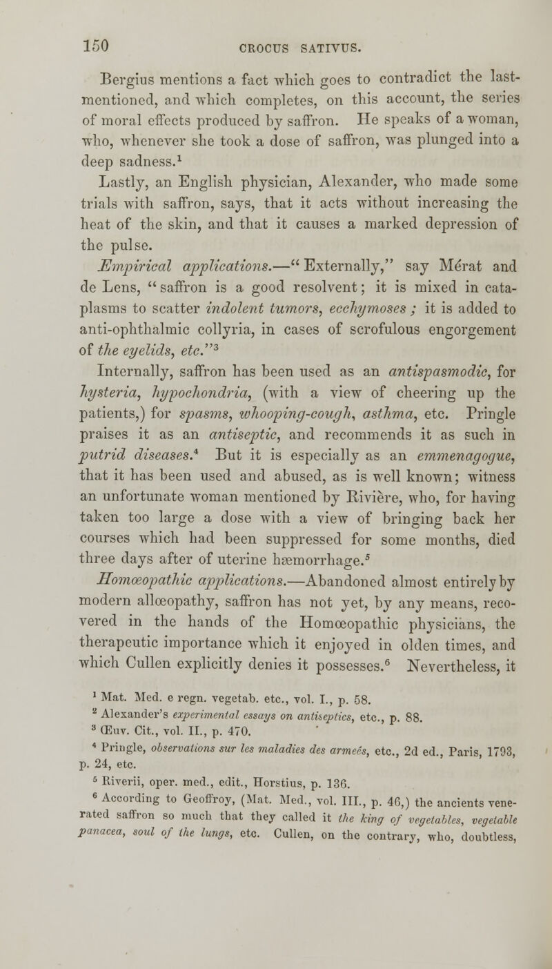 Bergius mentions a fact which goes to contradict the last- mentioned, and which completes, on this account, the series of moral effects produced by saffron. He speaks of a woman, who, whenever she took a dose of saffron, was plunged into a deep sadness.1 Lastly, an English physician, Alexander, who made some trials with saffron, says, that it acts without increasing the heat of the skin, and that it causes a marked depression of the pulse. Empirical applications.— Externally, say Me'rat and de Lens,  saffron is a good resolvent; it is mixed in cata- plasms to scatter indolent tumors, ecchymoses ; it is added to anti-ophthalmic collyria, in cases of scrofulous engorgement of the eyelids, etc.3 Internally, saffron has been used as an antispasmodic, for hysteria, hypochondria, (with a view of cheering up the patients,) for spasms, whooping-cough, asthma, etc. Pringle praises it as an antiseptic, and recommends it as such in putrid diseases.* But it is especially as an emmenagogue, that it has been used and abused, as is well known; witness an unfortunate woman mentioned by Riviere, who, for having taken too large a dose with a view of bringing back her courses which had been suppressed for some months, died three days after of uterine haemorrhage.5 Homoeopathic applications.—Abandoned almost entirely by modern alloeopathy, saffron has not yet, by any means, reco- vered in the hands of the Homoeopathic physicians, the therapeutic importance which it enjoyed in olden times, and which Cullen explicitly denies it possesses.6 Nevertheless, it 1 Mat. Med. e regn. vegetab. etc., vol. I., p. 58. 2 Alexander's experimental essays on antiseptics, etc., p. 88. 3 CEuv. Cit., vol. II., p. 470. 4 Pringle, observations sur les maladies des armees, etc., 2d ed., Paris, 1793, p. 24, etc. 5 Riverii, oper. med., edit., Horstius, p. 136. 6 According to Geoffroy, (Mat. Med., vol. III., p. 46,) the ancients vene- rated saffron so much that they called it the king of vegetables, vegetable panacea, soul of the lungs, etc. Cullen, on the contrary, who, doubtless,