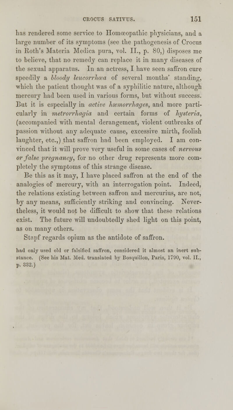 has rendered some service to Homoeopathic physicians, and a large number of its symptoms (see the pathogenesis of Crocus in Roth's Materia Medica pura, vol. II., p. 80,) disposes me to believe, that no remedy can replace it in many diseases of the sexual apparatus. In an actress, I have seen saffron cure speedily a bloody leucorrhoea of several months' standing, which the patient thought was of a syphilitic nature, although mercury had been used in various forms, but without success. But it is especially in active haemorrhages, and more parti- cularly in metrorrhagia and certain forms of hysteria, (accompanied with mental derangement, violent outbreaks of passion without any adequate cause, excessive mirth, foolish laughter, etc.,) that saffron had been employed. I am con- vinced that it will prove very useful in some cases of nervous or false pregnancy, for no other drug represents more com- pletely the symptoms of this strange disease. Be this as it may, I have placed saffron at the end of the analogies of mercury, with an interrogation point. Indeed, the relations existing between saffron and mercurius, are not, by any means, sufficiently striking and convincing. Never- theless, it would not be difficult to show that these relations exist. The future will undoubtedly shed light on this point, as on many others. Stapf regards opium as the antidote of saffron. had only used old or falsified saffron, considered it almost an inert sub- stance. (See his Mat. Med. translated by Bosquillon, Paris, 1790, vol. II., p. 332.)