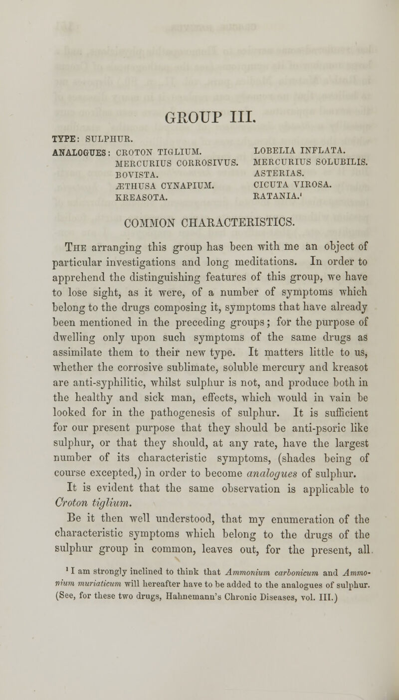 TYPE: SULPHUR. ANALOGUES: CROTON TIGLIUM. LOBELIA INFLATA. MERCURIUS CORROSIVUS. MERCURIUS SOLUBILIS. BOVISTA. ASTERIAS. ^THUSA CYNAPIUM. CICUTA VIROSA. KREASOTA. RATANIA.' COMMON CHARACTERISTICS. The arranging this group has been with me an object of particular investigations and long meditations. In order to apprehend the distinguishing features of this group, we have to lose sight, as it were, of a number of symptoms which belong to the drugs composing it, symptoms that have already been mentioned in the preceding groups; for the purpose of dwelling only upon such symptoms of the same drugs as assimilate them to their new type. It matters little to us, whether the corrosive sublimate, soluble mercury and kreasot are anti-syphilitic, whilst sulphur is not, and produce both in the healthy and sick man, effects, which would in vain be looked for in the pathogenesis of sulphur. It is sufficient for our present purpose that they should be anti-psoric like sulphur, or that they should, at any rate, have the largest number of its characteristic symptoms, (shades being of course excepted,) in order to become analogues of sulphur. It is evident that the same observation is applicable to Croton tiglium. Be it then well understood, that my enumeration of the characteristic symptoms which belong to the drugs of the sulphur group in common, leaves out, for the present, all 11 am strongly inclined to think that Ammonium carbonicum and Ammo- mum muriaticum will hereafter have to be added to the analogues of sulphur. (See, for these two drugs, Hahnemann's Chronic Diseases, vol. III.)