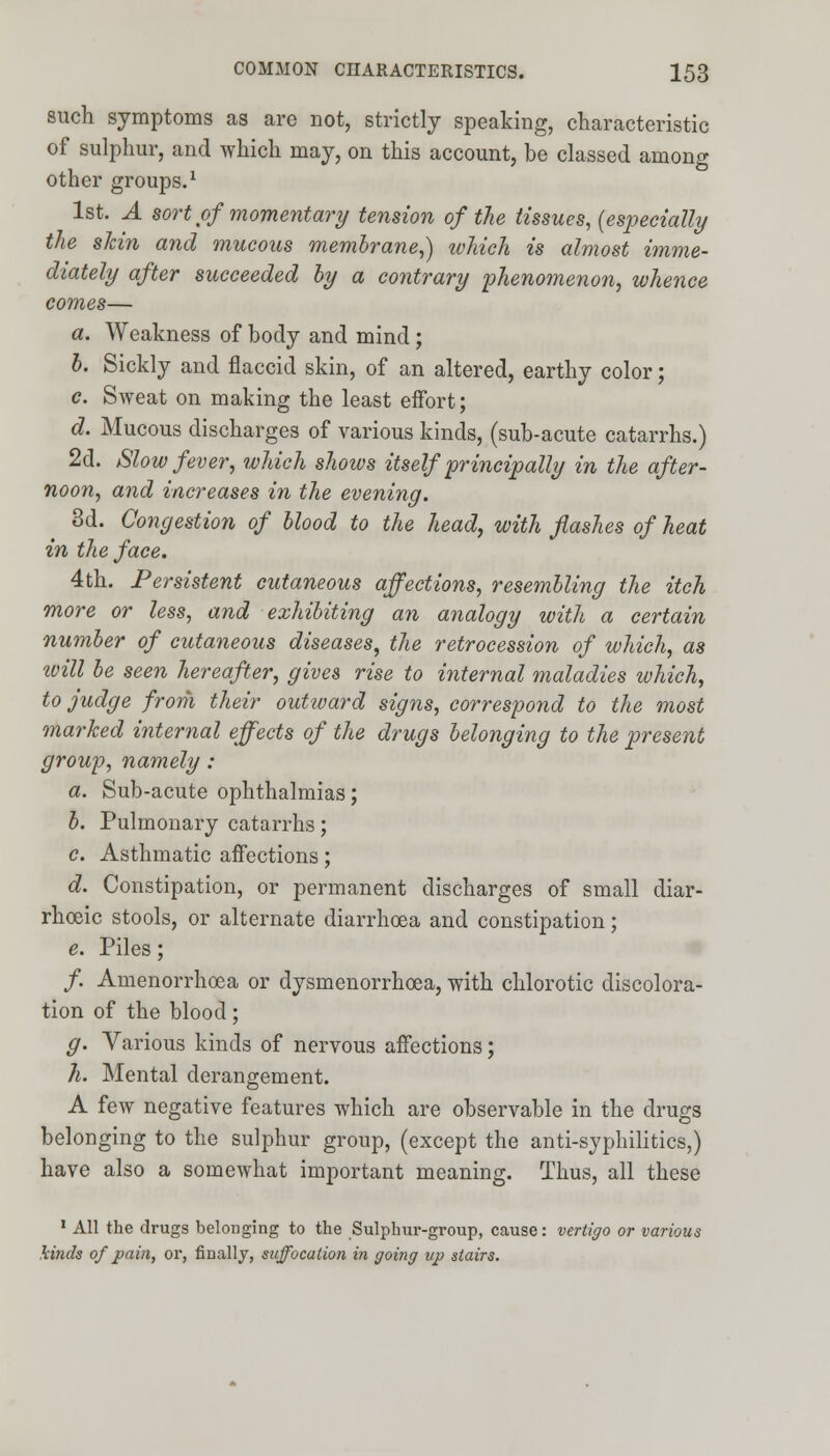 such symptoms as are not, strictly speaking, characteristic of sulphur, and which may, on this account, be classed among other groups.1 1st. A sort of momentary tension of the tissues, (especially the shin and mucous membrane,) which is almost imme- diately after succeeded by a contrary phenomenon, whence comes— a. Weakness of body and mind ; b. Sickly and flaccid skin, of an altered, earthy color; c. Sweat on making the least effort; d. Mucous discharges of various kinds, (sub-acute catarrhs.) 2d. Slow fever, which shows itself principally in the after- noon, and increases in the evening. 3d. Congestion of blood to the head, with flashes of heat in the face. 4th. Persistent cutaneous affections, resembling the itch more or less, and exhibiting an analogy with a certain number of cutaneous diseases, the retrocession of which, as ivill be seen hereafter, gives rise to internal maladies which, to judge from their outward signs, correspond to the most marked internal effects of the drugs belonging to the present group, namely: a. Sub-acute ophthalmias; b. Pulmonary catarrhs; c. Asthmatic affections; d. Constipation, or permanent discharges of small diar- rhoeic stools, or alternate diarrhoea and constipation; e. Piles; /. Amenorrhoea or dysmenorrhoea, with chlorotic discolora- tion of the blood; g. Various kinds of nervous affections; h. Mental derangement. A few negative features which are observable in the drugs belonging to the sulphur group, (except the anti-syphilitics,) have also a somewhat important meaning. Thus, all these 1 All the drugs belonging to the Sulphur-group, cause: vertigo or various kinds of pain, or, finally, suffocation in going up stairs.