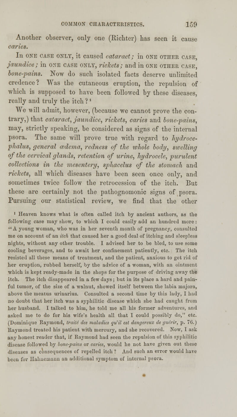 Another observer, only one (Richter) has seen it cause caries. In one case only, it caused cataract; in one other case, jaundice; in one case only, rickets; and in one other case, bone-pains. Now do such isolated facts deserve unlimited credence? Was the cutaneous eruption, the repulsion of which is supposed to have been followed by these diseases, really and truly the itch ? * We will admit, however, (because we cannot prove the con- trary,) that cataract, jaundice, rickets, caries and bone-pains, may, strictly speaking, be considered as signs of the internal psora. The same will prove true with regard to hydroce- phalus, general oedema, redness of the ivhole body, swelling of the cervical glands, retention of urine, hydrocele, purulent collections in the mesentery, sphacelus of the stomach and rickets, all which diseases have been seen once only, and sometimes twice follow the retrocession of the itch. But these are certainly not the pathognomonic signs of psora. Pursuing our statistical review, we find that the other 1 Heaven knows what is often called itch by ancient authors, as the following case may show, to which I could easily add an hundred more: A young woman, who was in her seventh month of pregnancy, consulted me on account of an itch that caused her a good deal of itching and sleepless nights, without any other trouble. I advised her to be bled, to use some cooling beverages, and to await her confinement patiently, etc. The itch resisted all these means of treatment, and the patient, anxious to get rid of her eruption, rubbed herself, by the advice of a woman, with an ointment which is kept ready-made in the shops for the purpose of driving away the itch. The itch disappeared in a few days; but in its place a hard and pain- ful tumor, of the size of a walnut, showed itself between the labia majora, above the meatus urinarius. Consulted a second time by this lady, I had no doubt that her itch was a syphilitic disease which she had caught from her husband. I talked to him, he told me all his former adventures, and asked me to do for his wife's health all that I could possibly do, etc. (Dominique Raymond, traile des maladies qu'il est dangereux de guerir, p. 76.) Raymond treated his patient with mercury, and she recovered. Now, I ask any honest reader that, if Raymond had seen the repulsion of this syphilitic disease followed by bone-pains or caries, would he not have given out these diseases as consequences of repelled itch ? And such an error would have been for Hahnemann an additional symptom of internal psora.