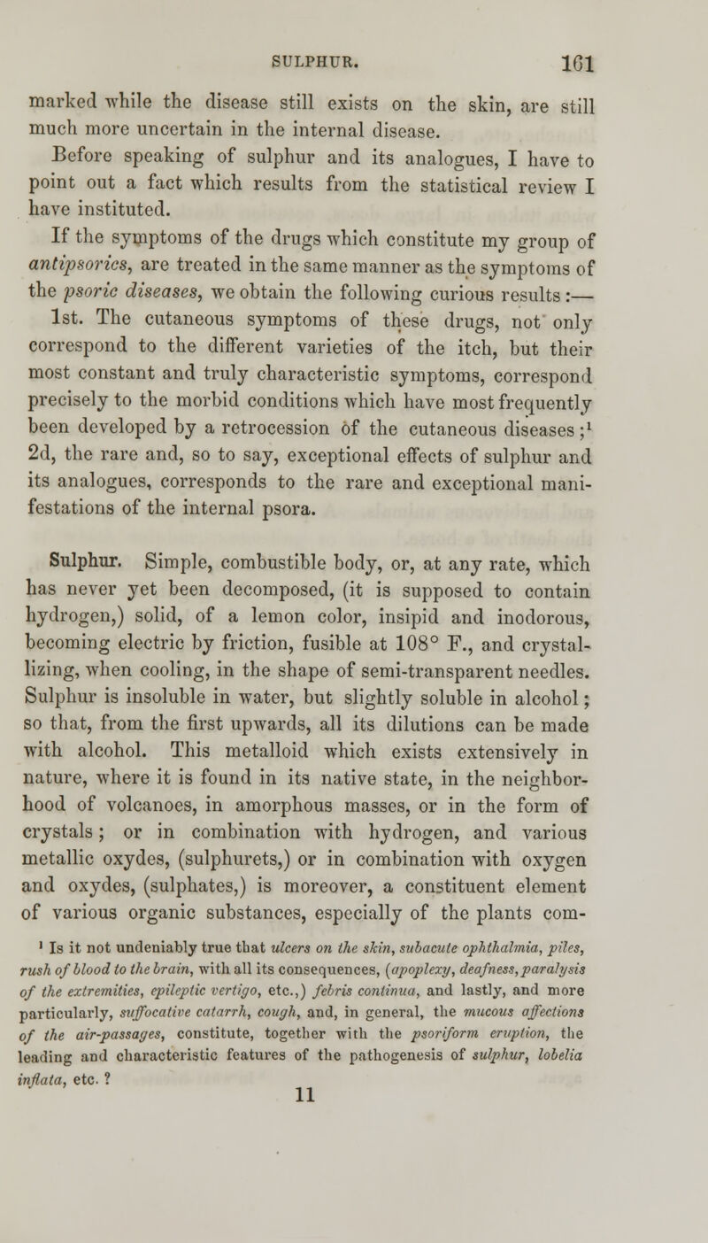 marked while the disease still exists on the skin, are still much more uncertain in the internal disease. Before speaking of sulphur and its analogues, I have to point out a fact which results from the statistical review I have instituted. If the symptoms of the drugs which constitute my group of antipsorics, are treated in the same manner as the symptoms of the psoric diseases, we obtain the following curious results :— 1st. The cutaneous symptoms of these drugs, not only correspond to the different varieties of the itch, but their most constant and truly characteristic symptoms, correspond precisely to the morbid conditions which have most frequently been developed by a retrocession of the cutaneous diseases;1 2d, the rare and, so to say, exceptional effects of sulphur and its analogues, corresponds to the rare and exceptional mani- festations of the internal psora. Sulphur. Simple, combustible body, or, at any rate, which has never yet been decomposed, (it is supposed to contain hydrogen,) solid, of a lemon color, insipid and inodorous, becoming electric by friction, fusible at 108° P., and crystal- lizing, when cooling, in the shape of semi-transparent needles. Sulphur is insoluble in water, but slightly soluble in alcohol; so that, from the first upwards, all its dilutions can be made with alcohol. This metalloid which exists extensively in nature, where it is found in its native state, in the neighbor- hood of volcanoes, in amorphous masses, or in the form of crystals; or in combination with hydrogen, and various metallic oxydes, (sulphurets,) or in combination with oxygen and oxydes, (sulphates,) is moreover, a constituent element of various organic substances, especially of the plants com- 1 Is it not undeniably true that ulcers on the skin, subacute ophthalmia, piles, rush of blood to the brain, with all its consequences, (apoplexy, deafness,paralysis of the extremities, epileptic vertigo, etc.,) febris conlinua, and lastly, and more particularly, suffocative catarrh, cough, and, in general, the mucous affections of the air-passages, constitute, together with the psoriform eruption, the leading and characteristic features of the pathogenesis of sulphur, lobelia inflata, etc ?