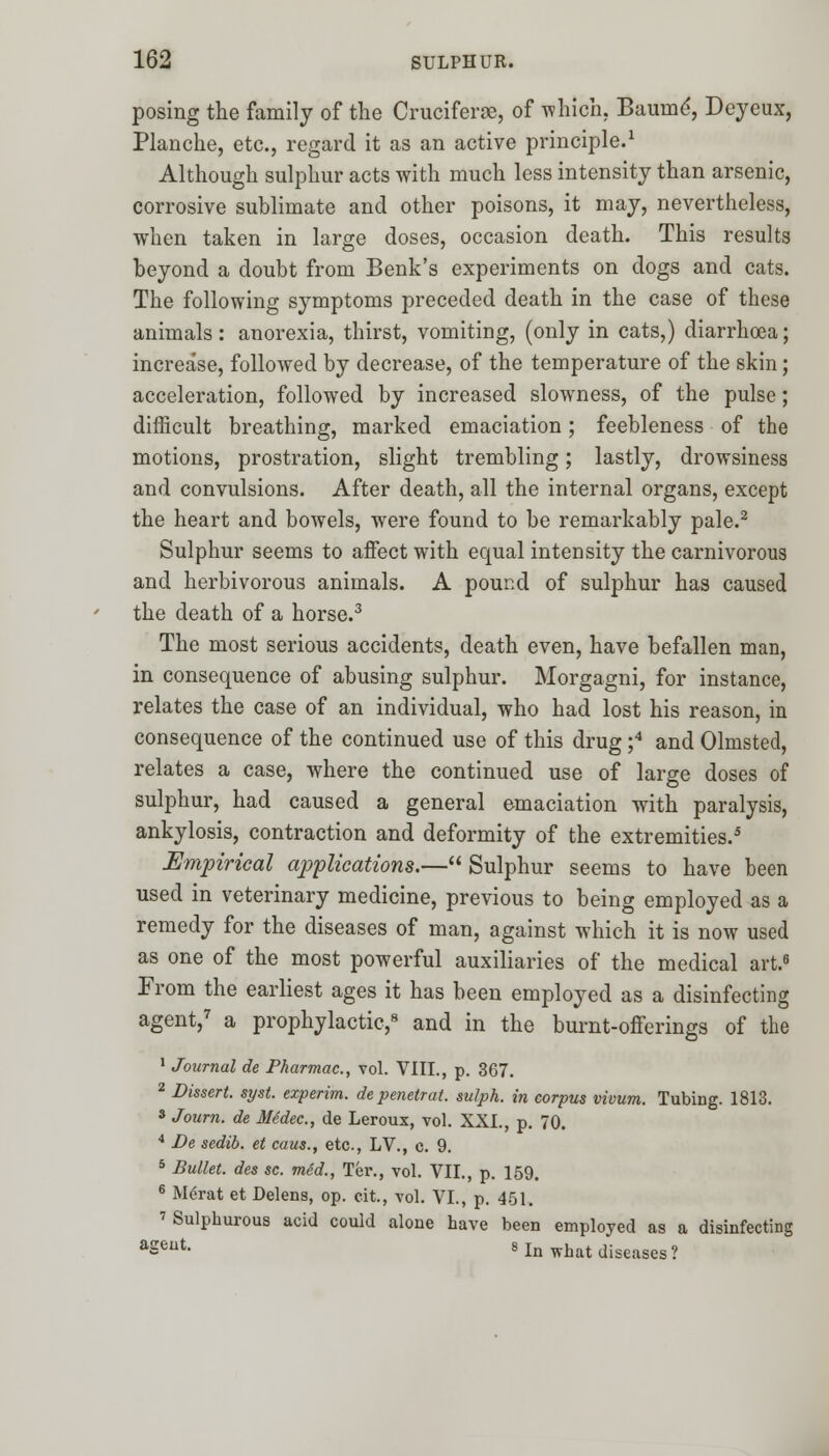 posing the family of the Cruciferae, of which. Baunie', Deyeux, Planche, etc., regard it as an active principle.1 Although sulphur acts with much less intensity than arsenic, corrosive sublimate and other poisons, it may, nevertheless, when taken in large doses, occasion death. This results beyond a doubt from Benk's experiments on dogs and cats. The following symptoms preceded death in the case of these animals: anorexia, thirst, vomiting, (only in cats,) diarrhoea; increase, followed by decrease, of the temperature of the skin; acceleration, followed by increased slowness, of the pulse; difficult breathing, marked emaciation; feebleness of the motions, prostration, slight trembling; lastly, drowsiness and convulsions. After death, all the internal organs, except the heart and bowels, were found to be remarkably pale.2 Sulphur seems to affect with equal intensity the carnivorous and herbivorous animals. A pound of sulphur has caused the death of a horse.3 The most serious accidents, death even, have befallen man, in consequence of abusing sulphur. Morgagni, for instance, relates the case of an individual, who had lost his reason, in consequence of the continued use of this drug ;4 and Olmsted, relates a case, where the continued use of large doses of sulphur, had caused a general emaciation with paralysis, ankylosis, contraction and deformity of the extremities.5 Empirical applications.— Sulphur seems to have been used in veterinary medicine, previous to being employed as a remedy for the diseases of man, against which it is now used as one of the most powerful auxiliaries of the medical art.6 From the earliest ages it has been employed as a disinfecting agent,7 a prophylactic,8 and in the burnt-offerings of the 1 Journal de Pharmac, vol. VIII., p. 367. 2 Dissert, syst. experim. depenetrat. sulph. in corpus vivum. Tubing. 1813. 8 Journ. de Medec, de Leroux, vol. XXI., p. 70. 4 Be sedib. et cans., etc., LV., e. 9. 5 Bullet, des sc. med., Ter., vol. VII., p. 159. 6 M6rat et Delens, op. cit., vol. VI., p. 451. 7 Sulphurous acid could alone have been employed as a disinfecting aSeat- 8 In what diseases?