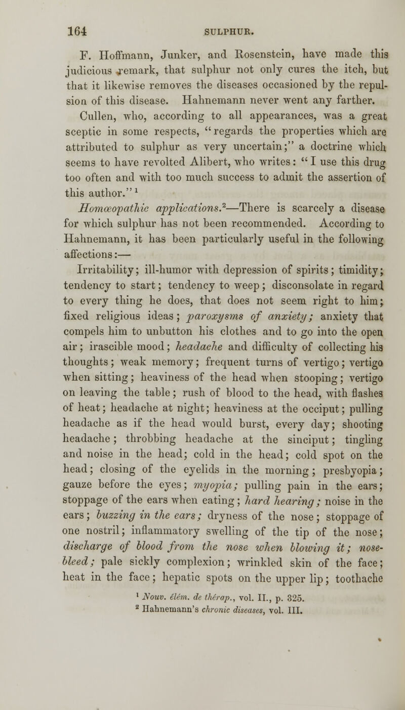 F. Hoffmann, Junker, and Rosenstein, have made this judicious remark, that sulphur not only cures the itch, but that it likewise removes the diseases occasioned by the repul- sion of this disease. Hahnemann never went any farther. Cullen, who, according to all appearances, was a great sceptic in some respects,  regards the properties which are attributed to sulphur as very uncertain; a doctrine which seems to have revolted Alibert, who writes:  I use this drug too often and with too much success to admit the assertion of this author.1 Homoeopathic applications.2—There is scarcely a disease for which sulphur has not been recommended. According to Hahnemann, it has been particularly useful in the following affections:— Irritability; ill-humor with depression of spirits; timidity; tendency to start; tendency to weep; disconsolate in regard to every thing he does, that does not seem right to him; fixed religious ideas; paroxysms of anxiety; anxiety that compels him to unbutton his clothes and to go into the open air; irascible mood; headache and difficulty of collecting his thoughts; weak memory; frequent turns of vertigo; vertigo when sitting; heaviness of the head when stooping; vertigo on leaving the table; rush of blood to the head, with flashes of heat; headache at night; heaviness at the occiput; pulling headache as if the head would burst, every day; shooting headache; throbbing headache at the sinciput; tingling and noise in the head; cold in the head; cold spot on the head; closing of the eyelids in the morning; presbyopia; gauze before the eyes; myopia; pulling pain in the ears; stoppage of the ears when eating; hard hearing ; noise in the ears; buzzing in the ears; dryness of the nose; stoppage of one nostril; inflammatory swelling of the tip of the nose; discharge of blood from the nose when blowing it; nose- bleed; pale sickly complexion; wrinkled skin of the face; heat in the face; hepatic spots on the upper lip; toothache 1 Nouv. elcm. de therap., vol. II., p. 325. z Hahnemann's chronic diseases, vol. III.