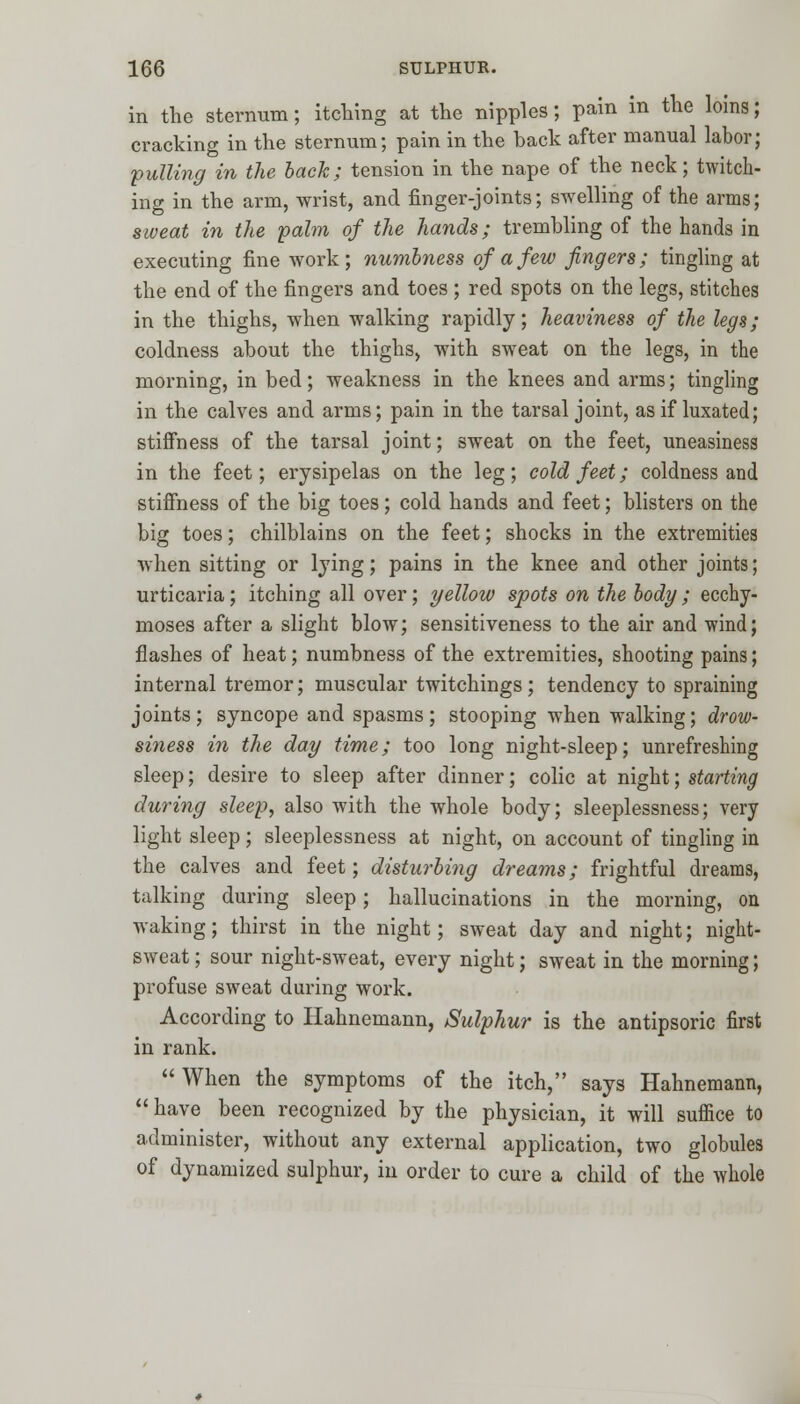 in the sternum; itching at the nipples; pain in the loins; cracking in the sternum; pain in the back after manual labor; 'pulling in the back; tension in the nape of the neck; twitch- ing in the arm, wrist, and finger-joints; swelling of the arms; sweat in the palm of the hands; trembling of the hands in executing fine work; numbness of a few fingers; tingling at the end of the fingers and toes ; red spots on the legs, stitches in the thighs, when walking rapidly; heaviness of the legs; coldness about the thighs, with sweat on the legs, in the morning, in bed; weakness in the knees and arms; tingling in the calves and arms; pain in the tarsal joint, as if luxated; stiffness of the tarsal joint; sweat on the feet, uneasiness in the feet; erysipelas on the leg; cold feet; coldness and stiffness of the big toes; cold hands and feet; blisters on the big toes; chilblains on the feet; shocks in the extremities when sitting or lying; pains in the knee and other joints; urticaria; itching all over; yellow spots on the body ; ecchy- moses after a slight blow; sensitiveness to the air and wind; flashes of heat; numbness of the extremities, shooting pains; internal tremor; muscular twitchings; tendency to spraining joints; syncope and spasms; stooping when walking; drow- siness in the day time; too long night-sleep; unrefreshing sleep; desire to sleep after dinner; colic at night; starting during sleep, also with the whole body; sleeplessness; very light sleep; sleeplessness at night, on account of tingling in the calves and feet; disturbing dreams; frightful dreams, talking during sleep; hallucinations in the morning, on waking; thirst in the night; sweat day and night; night- sweat ; sour night-sweat, every night; sweat in the morning; profuse sweat during work. According to Hahnemann, Sulphur is the antipsoric first in rank. When the symptoms of the itch, says Hahnemann,  have been recognized by the physician, it will suffice to administer, without any external application, two globules of dynamized sulphur, in order to cure a child of the whole