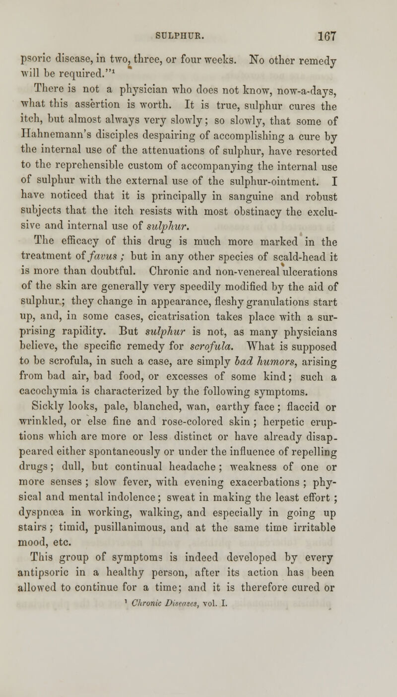 psoric disease, in two, three, or four weeks. No other remedy will be required.1 There is not a physician who does not know, now-a-days, what this assertion is worth. It is true, sulphur cures the itch, but almost always very slowly; so slowly, that some of Hahnemann's disciples despairing of accomplishing a cure by the internal use of the attenuations of sulphur, have resorted to the reprehensible custom of accompanying the internal use of sulphur with the external use of the sulphur-ointment. I have noticed that it is principally in sanguine and robust subjects that the itch resists with most obstinacy the exclu- sive and internal use of sulphur. The efficacy of this drug is much more marked in the treatment of favus ; but in any other species of scald-head it is more than doubtful. Chronic and non-venereal ulcerations of the skin are generally very speedily modified by the aid of sulphur; they change in appearance, fleshy granulations start up, and, in some cases, cicatrisation takes place with a sur- prising rapidity. But sulphur is not, as many physicians believe, the specific remedy for scrofula. What is supposed to be scrofula, in such a case, are simply bad humors, arising from bad air, bad food, or excesses of some kind; such a cacochymia is characterized by the following symptoms. Sickly looks, pale, blanched, wan, earthy face; flaccid or wrinkled, or else fine and rose-colored skin ; herpetic erup- tions which are more or less distinct or have already disap- peared either spontaneously or under the influence of repelling drugs; dull, but continual headache ; weakness of one or more senses ; slow fever, with evening exacerbations ; phy- sical and mental indolence; sweat in making the least effort ; dyspnoea in working, walking, and especially in going up stairs ; timid, pusillanimous, and at the same time irritable mood, etc. This group of symptoms is indeed developed by every antipsoric in a healthy person, after its action has been allowed to continue for a time; and it is therefore cured or 1 Chronic Diseases, vol. I.