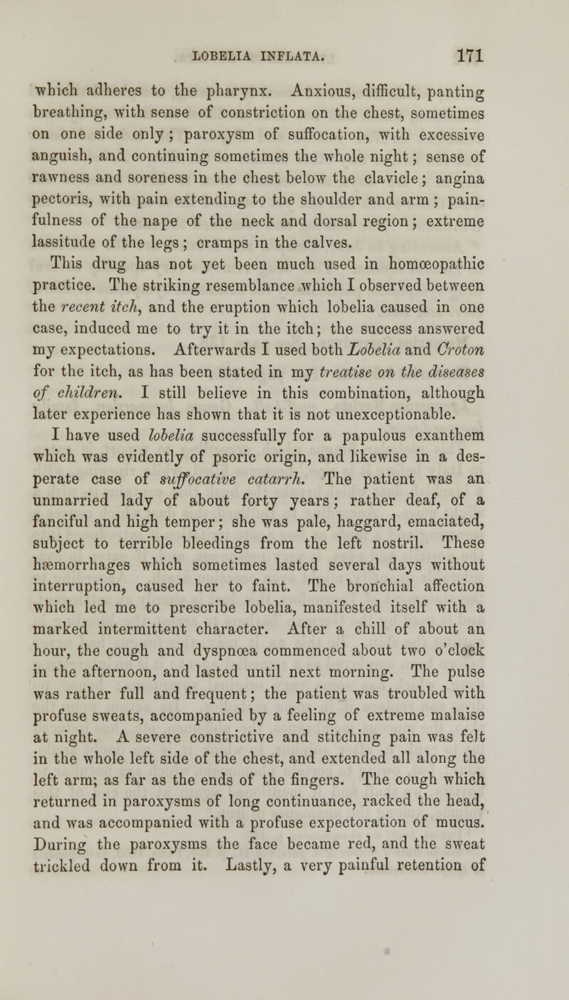 •which adheres to the pharynx. Anxious, difficult, panting breathing, with sense of constriction on the chest, sometimes on one side only; paroxysm of suffocation, with excessive anguish, and continuing sometimes the whole night; sense of rawness and soreness in the chest below the clavicle; angina pectoris, with pain extending to the shoulder and arm ; pain- fulness of the nape of the neck and dorsal region; extreme lassitude of the legs ; cramps in the calves. This drug has not yet been much used in homoeopathic practice. The striking resemblance which I observed between the recent itch, and the eruption which lobelia caused in one case, induced me to try it in the itch; the success answered my expectations. Afterwards I used both Lobelia and Croton for the itch, as has been stated in my treatise on the diseases of children. I still believe in this combination, although later experience has shown that it is not unexceptionable. I have used lobelia successfully for a papulous exanthem which was evidently of psoric origin, and likewise in a des- perate case of suffocative catarrh. The patient was an unmarried lady of about forty years; rather deaf, of a fanciful and high temper; she was pale, haggard, emaciated, subject to terrible bleedings from the left nostril. These haemorrhages which sometimes lasted several days without interruption, caused her to faint. The bronchial affection which led me to prescribe lobelia, manifested itself with a marked intermittent character. After a chill of about an hour, the cough and dyspnoea commenced about two o'clock in the afternoon, and lasted until next morning. The pulse was rather full and frequent; the patient was troubled with profuse sweats, accompanied by a feeling of extreme malaise at night. A severe constrictive and stitching pain was felt in the whole left side of the chest, and extended all along the left arm; as far as the ends of the fingers. The cough which returned in paroxysms of long continuance, racked the head, and was accompanied with a profuse expectoration of mucus. During the paroxysms the face became red, and the sweat trickled down from it. Lastly, a very painful retention of