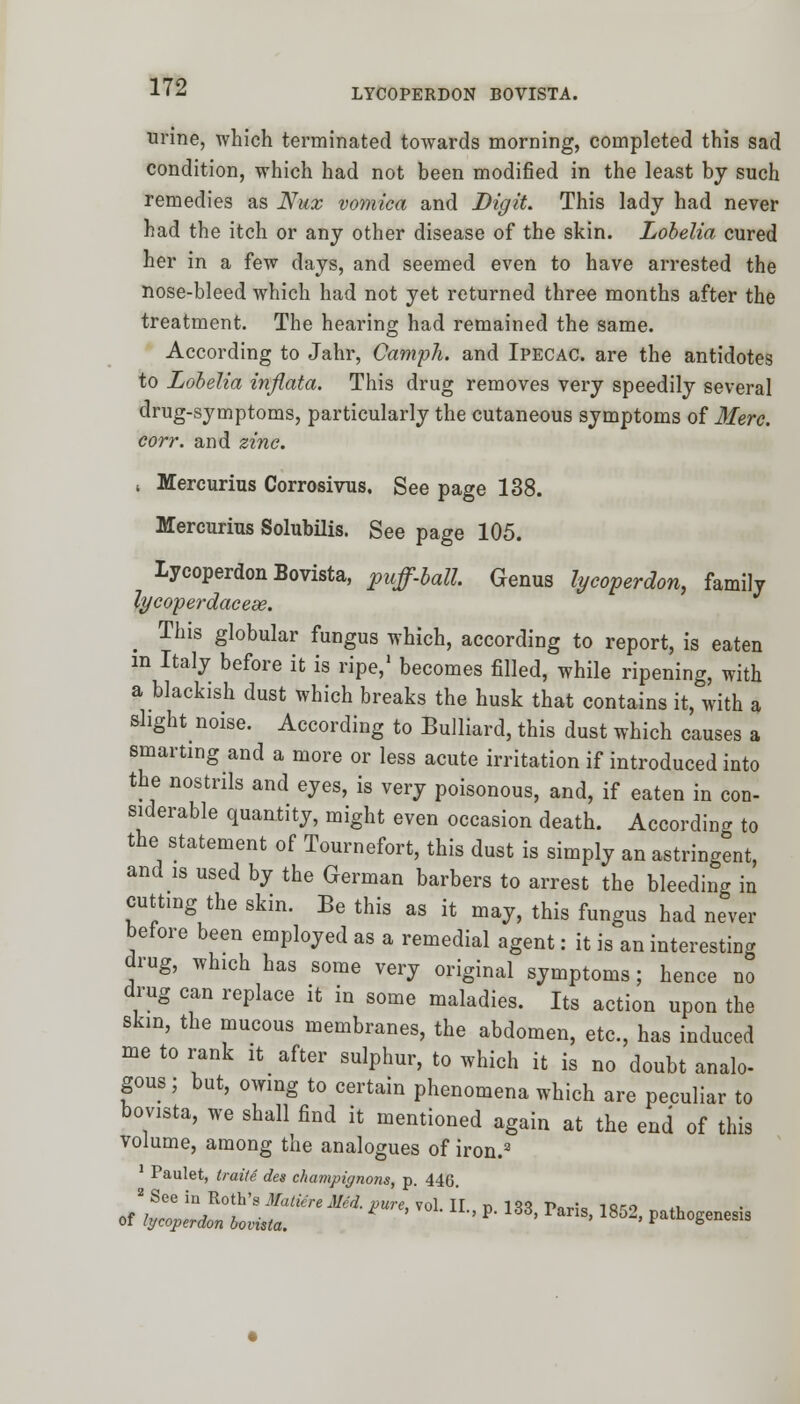 LYCOPERDON BOVISTA. urine, which terminated towards morning, completed this sad condition, which had not been modified in the least by such remedies as Nux vomica and Digit. This lady had never had the itch or any other disease of the skin. Lobelia cured her in a few days, and seemed even to have arrested the nose-bleed which had not yet returned three months after the treatment. The hearing had remained the same. According to Jahr, Camph. and Ipecac, are the antidotes to Lobelia inflata. This drug removes very speedily several drug-symptoms, particularly the cutaneous symptoms of Merc. corr. and zinc. , Mercurius Corrosivus. See page 138. Mercurius Solubilis. See page 105. lycoperdon Bovista, puff-ball. Genus lycoperdon, family lycoperdaceae. This globular fungus which, according to report, is eaten m Italy before it is ripe,1 becomes filled, while ripening, with a blackish dust which breaks the husk that contains it, with a slight noise. According to Bulliard, this dust which causes a smarting and a more or less acute irritation if introduced into the nostrils and eyes, is very poisonous, and, if eaten in con- siderable quantity, might even occasion death. According to the statement of Tournefort, this dust is simply an astringent, and is used by the German barbers to arrest the bleeding in cutting the skin. Be this as it may, this fungus had never before been employed as a remedial agent: it is an interesting drug, which has some very original symptoms; hence no drug can replace it in some maladies. Its action upon the skin, the mucous membranes, the abdomen, etc., has induced me to rank it after sulphur, to which it is no doubt analo- gous ; but, owing to certain phenomena which are peculiar to bovista, we shall find it mentioned again at the end of this volume, among the analogues of iron.3 Paulet, traite des champignons, p. 446. 2 See in Roth's Matiere Med. pure, vol II n 1<tt Pori. ioro ., of lycoperdon bovista. ' P* ' ?anS' 1852' PathoSenes^
