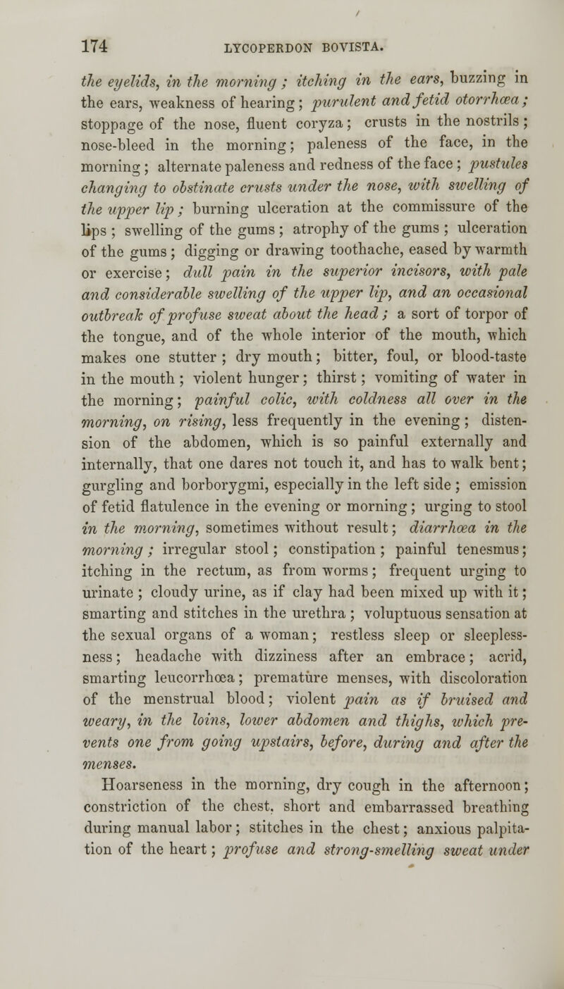 the eyelids, in the morning ; itching in the ears, buzzing in the ears, weakness of hearing; purulent and fetid otorrhea; stoppage of the nose, fluent coryza; crusts in the nostrils; nose-bleed in the morning; paleness of the face, in the morning; alternate paleness and redness of the face ; pustules changing to obstinate crusts under the nose, with swelling of the upper lip; burning ulceration at the commissure of the lips ; swelling of the gums ; atrophy of the gums ; ulceration of the gums ; digging or drawing toothache, eased by warmth or exercise; dull pain in the superior incisors, with pale and considerable swelling of the upper lip, and an occasional outbreak of profuse sweat about the head ; a sort of torpor of the tongue, and of the whole interior of the mouth, -which makes one stutter ; dry mouth; bitter, foul, or blood-taste in the mouth ; violent hunger; thirst; vomiting of water in the morning; painful colic, with coldness all over in the morning, on rising, less frequently in the evening; disten- sion of the abdomen, which is so painful externally and internally, that one dares not touch it, and has to walk bent; gurgling and borborygmi, especially in the left side ; emission of fetid flatulence in the evening or morning ; urging to stool in the morning, sometimes without result; diarrhoea in the morning ; irregular stool; constipation ; painful tenesmus; itching in the rectum, as from worms; frequent urging to urinate ; cloudy urine, as if clay had been mixed up with it; smarting and stitches in the urethra ; voluptuous sensation at the sexual organs of a woman; restless sleep or sleepless- ness ; headache with dizziness after an embrace; acrid, smarting leucorrhcea; premature menses, with discoloration of the menstrual blood; violent pain as if bruised and weary, in the loins, lower abdomen and thighs, which pre- vents one from going upstairs, before, during and after the menses. Hoarseness in the morning, dry cough in the afternoon; constriction of the chest, short and embarrassed breathing during manual labor; stitches in the chest; anxious palpita- tion of the heart; profuse and strong-smelling sweat under