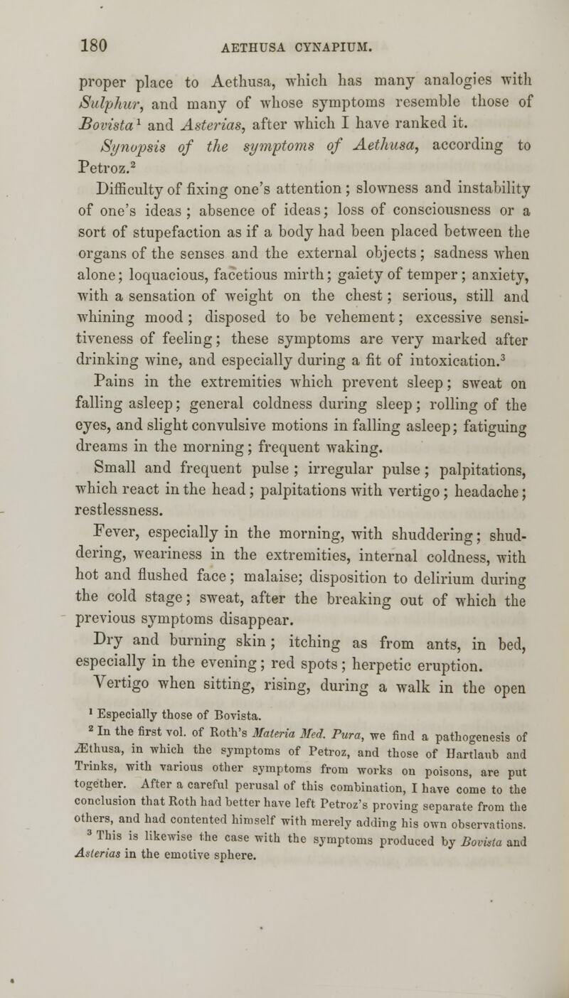 proper place to Aethusa, which has many analogies with Sulphur, and many of whose symptoms resemble those of Bovistal and Asterias, after which I have ranked it. Synopsis of the symptoms of Aethusa, according to Petroz.2 Difficulty of fixing one's attention ; slowness and instability of one's ideas ; absence of ideas; loss of consciousness or a sort of stupefaction as if a body had been placed between the organs of the senses and the external objects; sadness when alone; loquacious, facetious mirth; gaiety of temper; anxiety, with a sensation of weight on the chest; serious, still and whining mood ; disposed to be vehement; excessive sensi- tiveness of feeling; these symptoms are very marked after drinking wine, and especially during a fit of intoxication.3 Pains in the extremities which prevent sleep; sweat on falling asleep; general coldness during sleep; rolling of the eyes, and slight convulsive motions in falling asleep; fatiguing dreams in the morning; frequent waking. Small and frequent pulse ; irregular pulse; palpitations, which react in the head; palpitations with vertigo; headache; restlessness. Fever, especially in the morning, with shuddering; shud- dering, weariness in the extremities, internal coldness, with hot and flushed face; malaise; disposition to delirium during the cold stage; sweat, after the breaking out of which the previous symptoms disappear. Dry and burning skin; itching as from ants, in bed, especially in the evening; red spots; herpetic eruption. Vertigo when sitting, rising, during a walk in the open 1 Especially those of Bovista. 2 In the first vol. of Roth's Materia Med. Pura, we find a pathogenesis of JEthusa, in which the symptoms of Petroz, and those of Hartlaub and Trinks, with various other symptoms from works on poisons, are put together. After a careful perusal of this combination, I have come to the conclusion that Roth had better have left Petroz's proving separate from the others, and had contented himself with merely adding his own observations. 3 This is likewise the case with the symptoms produced by Bovista and Asterias in the emotive sphere.