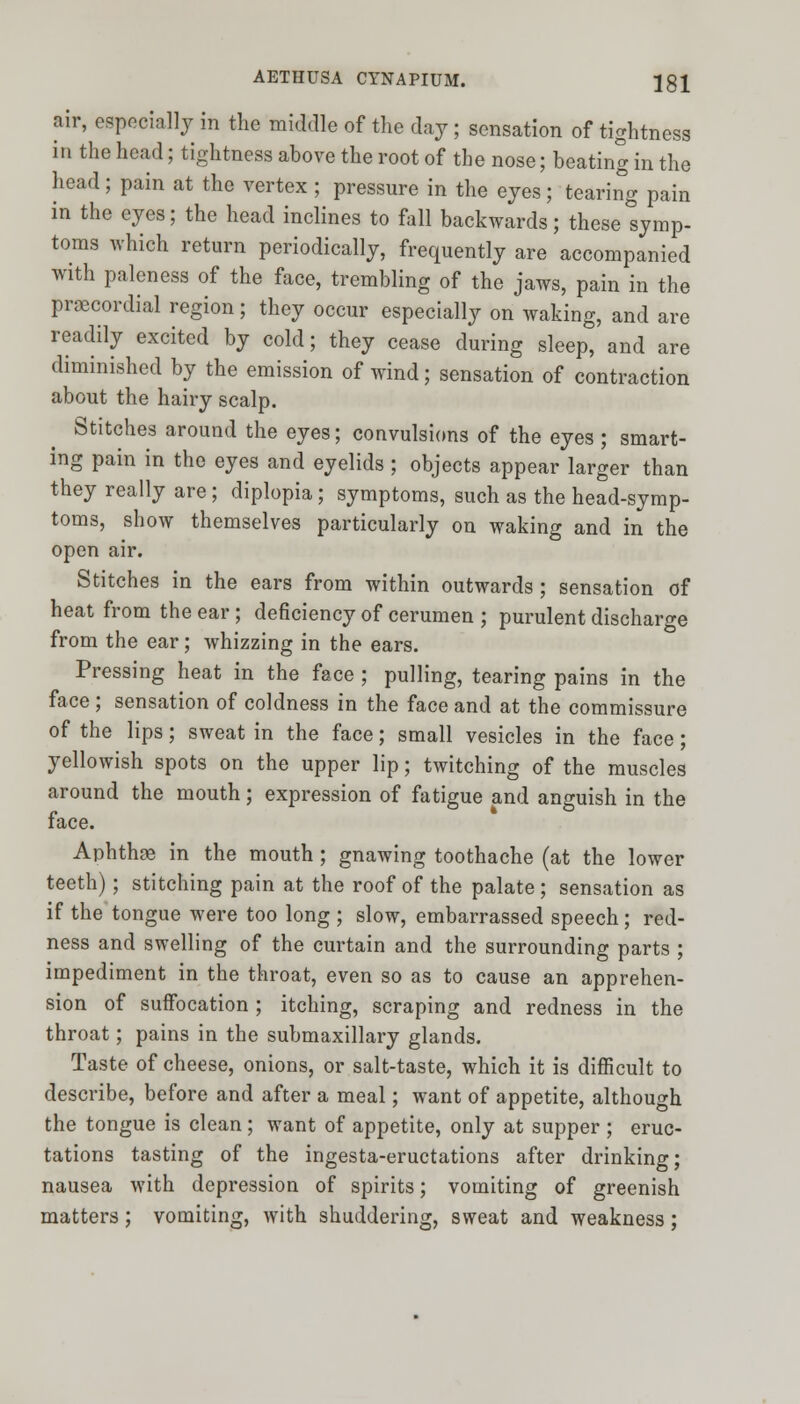 air, especially in the middle of the day ; sensation of tightness in the head; tightness above the root of the nose; beating in the head ; pain at the vertex ; pressure in the eyes ; tearing pain in the eyes; the head inclines to fall backwards; these symp- toms which return periodically, frequently are accompanied with paleness of the face, trembling of the jaws, pain in the precordial region; they occur especially on waking, and are readily excited by cold; they cease during sleep, and are diminished by the emission of wind; sensation of contraction about the hairy scalp. Stitches around the eyes; convulsions of the eyes ; smart- ing pain in the eyes and eyelids; objects appear larger than they really are ; diplopia; symptoms, such as the head-symp- toms, show themselves particularly on waking and in the open air. Stitches in the ears from within outwards; sensation of heat from the ear; deficiency of cerumen ; purulent discharge from the ear; whizzing in the ears. Pressing heat in the face ; pulling, tearing pains in the face ; sensation of coldness in the face and at the commissure of the lips; sweat in the face; small vesicles in the face; yellowish spots on the upper lip; twitching of the muscles around the mouth; expression of fatigue and anguish in the face. Aphthse in the mouth; gnawing toothache (at the lower teeth); stitching pain at the roof of the palate; sensation as if the tongue were too long ; slow, embarrassed speech ; red- ness and swelling of the curtain and the surrounding parts ; impediment in the throat, even so as to cause an apprehen- sion of suffocation ; itching, scraping and redness in the throat; pains in the submaxillary glands. Taste of cheese, onions, or salt-taste, which it is difficult to describe, before and after a meal; want of appetite, although the tongue is clean; want of appetite, only at supper ; eruc- tations tasting of the ingesta-eructations after drinking; nausea with depression of spirits; vomiting of greenish matters; vomiting, with shuddering, sweat and weakness;